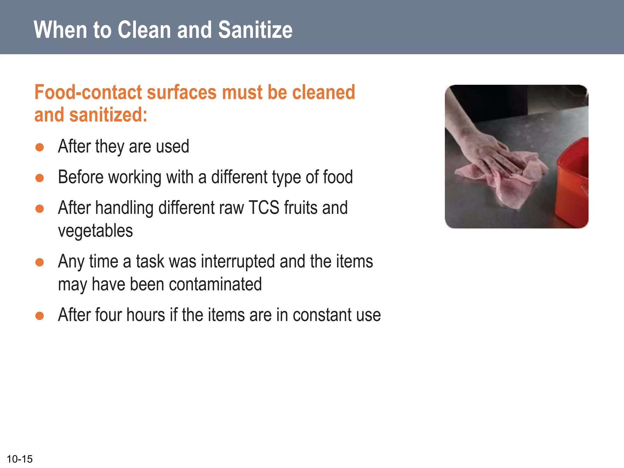 When to Clean and Sanitize
Food-contact surfaces must be cleaned
and sanitized:
 After they are used
 Before working with a different type of food
 After handling different raw TCS fruits and
vegetables
 Any time a task was interrupted and the items
may have been contaminated
 After four hours if the items are in constant use
10-15
 