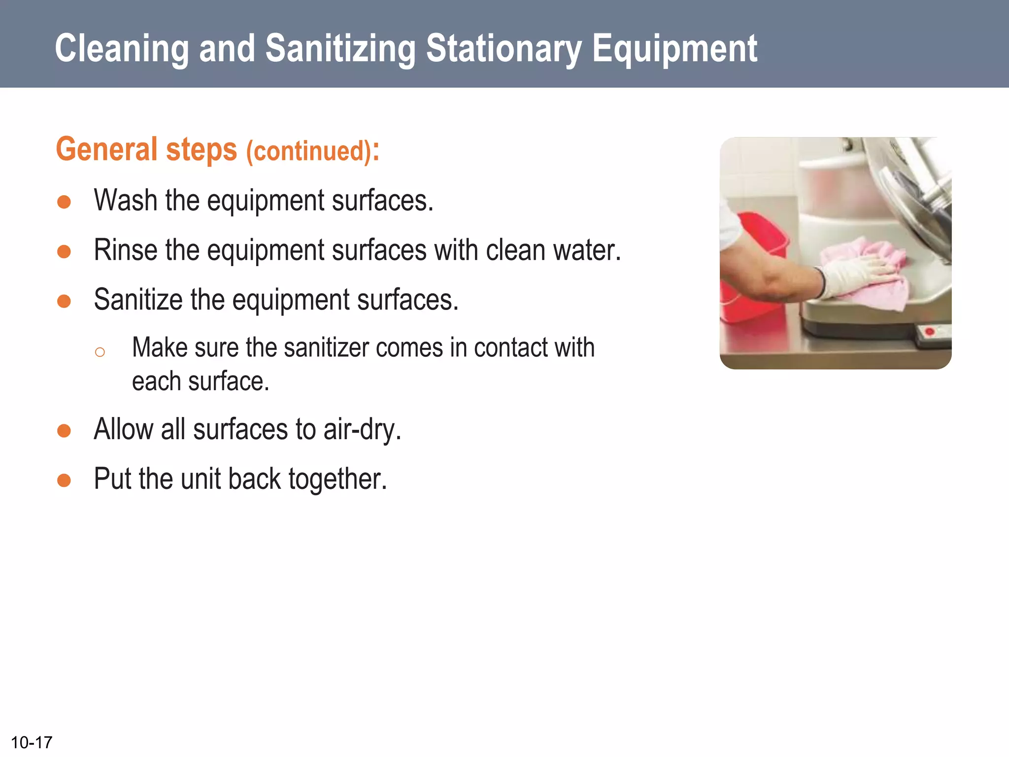 Cleaning and Sanitizing Stationary Equipment
General steps (continued):
 Wash the equipment surfaces.
 Rinse the equipment surfaces with clean water.
 Sanitize the equipment surfaces.
o Make sure the sanitizer comes in contact with
each surface.
 Allow all surfaces to air-dry.
 Put the unit back together.
10-17
 
