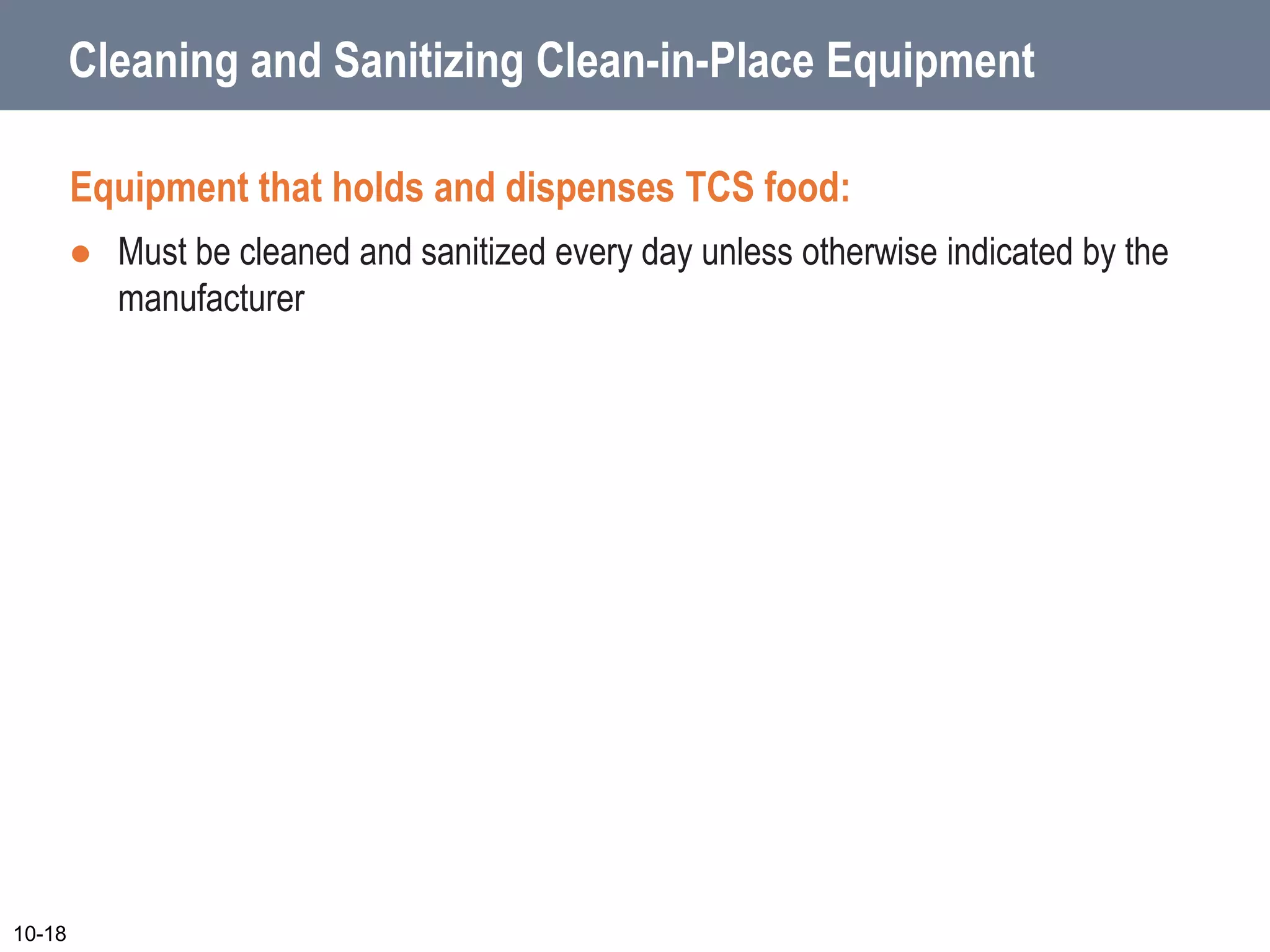 Cleaning and Sanitizing Clean-in-Place Equipment
Equipment that holds and dispenses TCS food:
 Must be cleaned and sanitized every day unless otherwise indicated by the
manufacturer
10-18
 