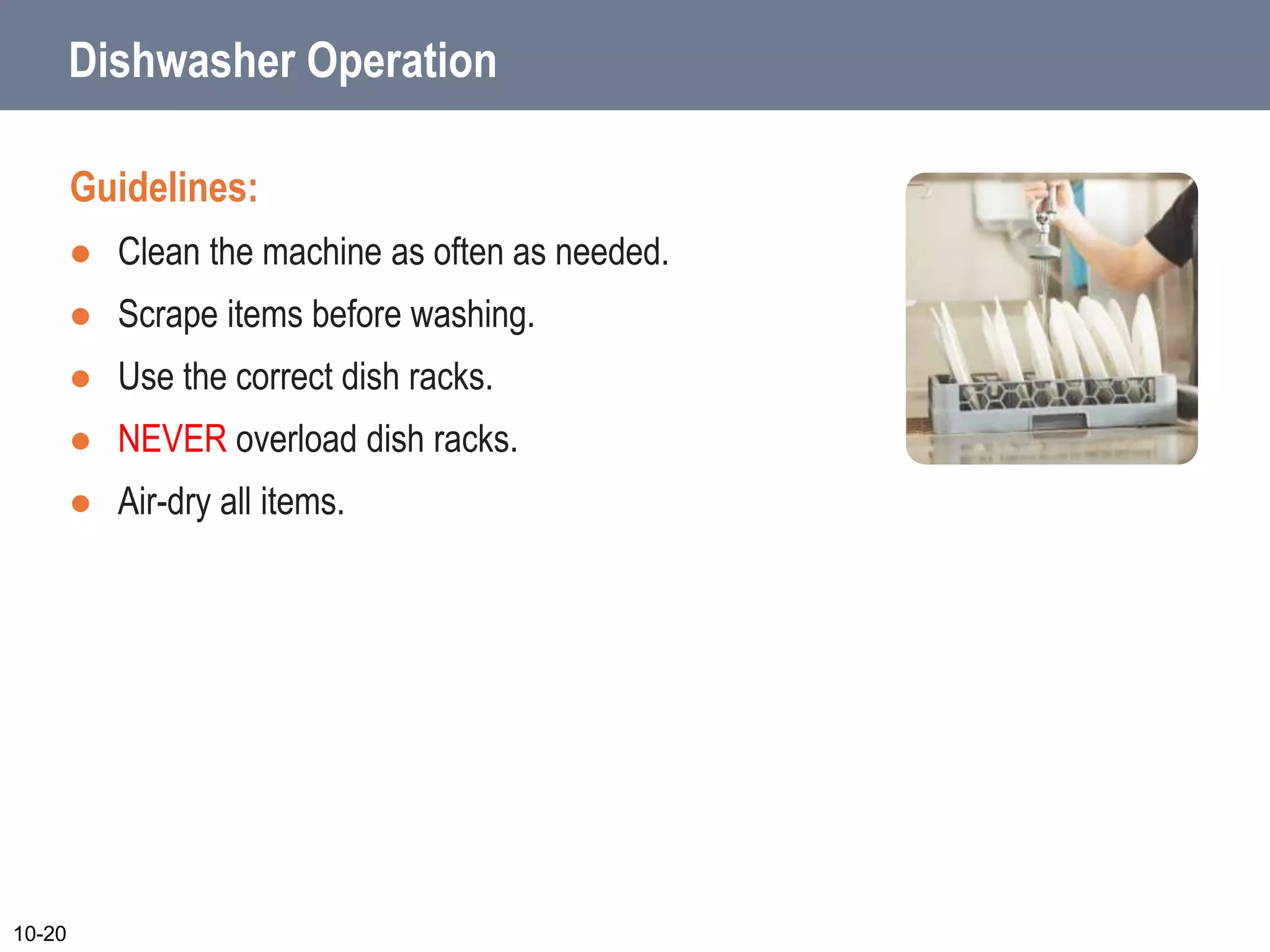 Dishwasher Operation
Guidelines:
 Clean the machine as often as needed.
 Scrape items before washing.
 Use the correct dish racks.
 NEVER overload dish racks.
 Air-dry all items.
10-20
 
