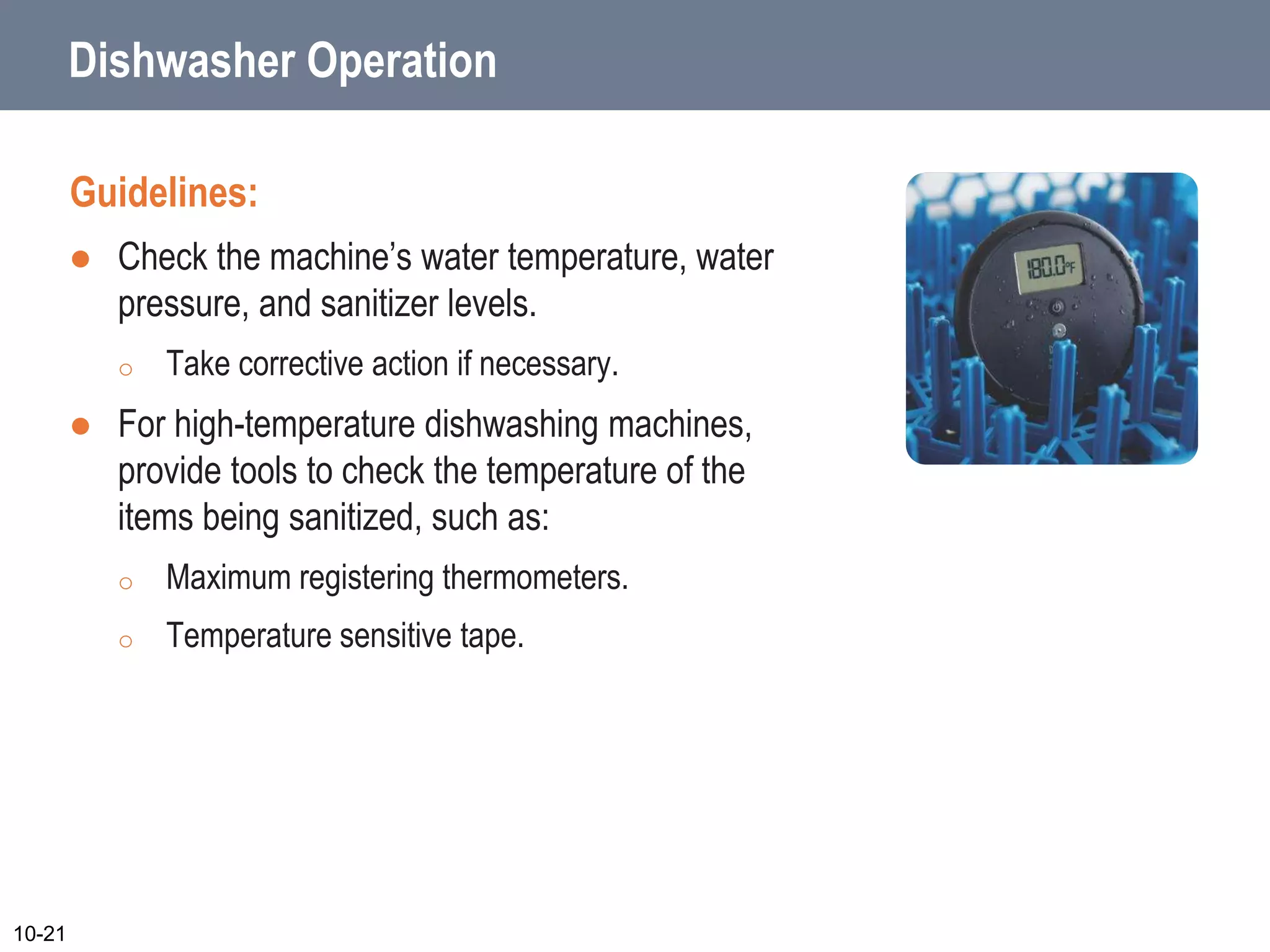 Dishwasher Operation
Guidelines:
 Check the machine’s water temperature, water
pressure, and sanitizer levels.
o Take corrective action if necessary.
 For high-temperature dishwashing machines,
provide tools to check the temperature of the
items being sanitized, such as:
o Maximum registering thermometers.
o Temperature sensitive tape.
10-21
 
