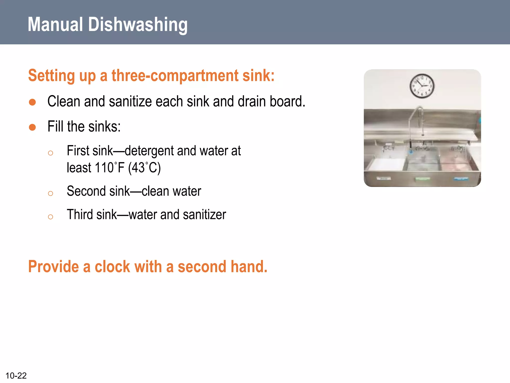 Manual Dishwashing
Setting up a three-compartment sink:
 Clean and sanitize each sink and drain board.
 Fill the sinks:
o First sink—detergent and water at
least 110˚F (43˚C)
o Second sink—clean water
o Third sink—water and sanitizer
Provide a clock with a second hand.
10-22
 