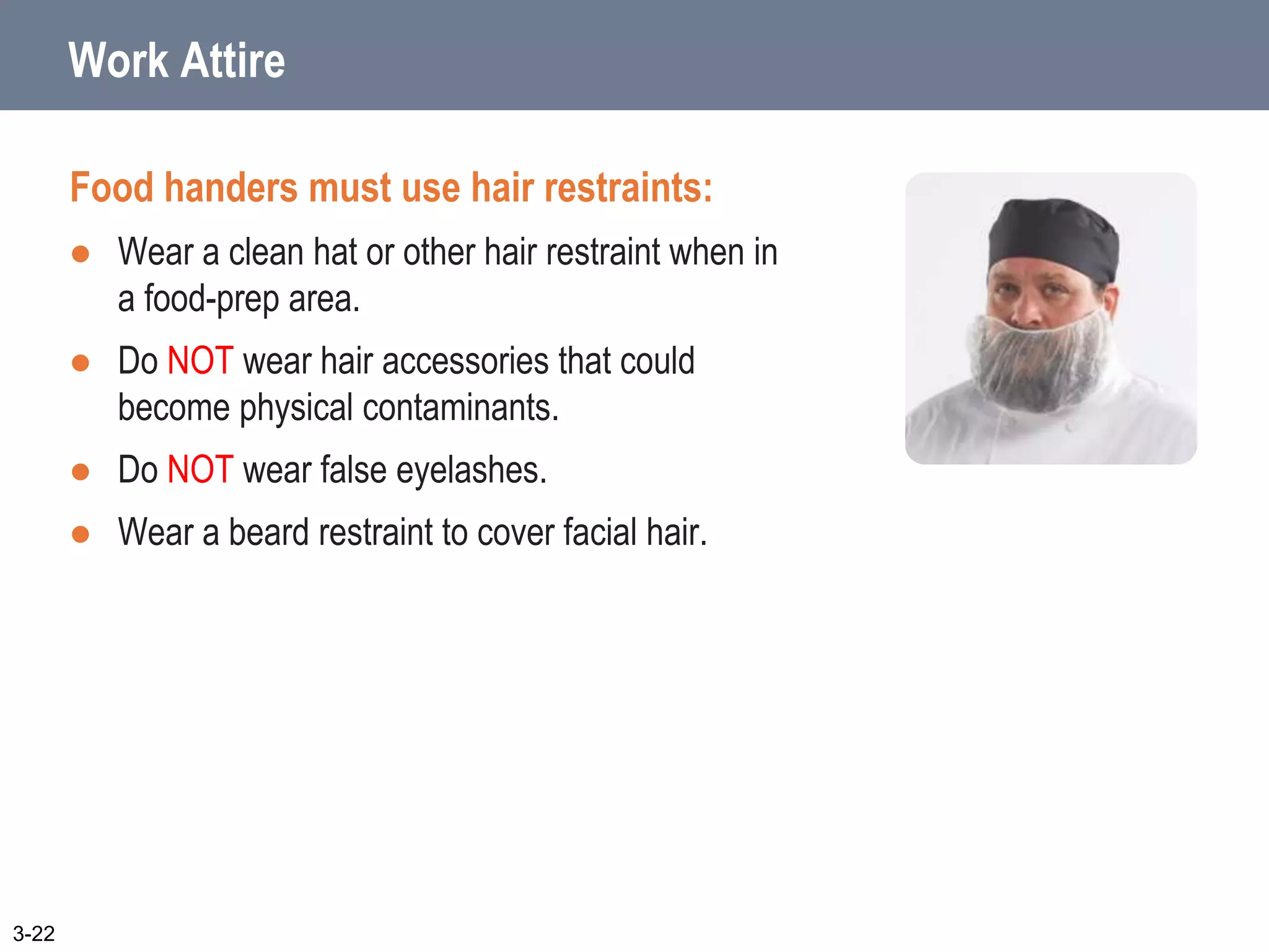 Work Attire
Food handers must use hair restraints:
 Wear a clean hat or other hair restraint when in
a food-prep area.
 Do NOT wear hair accessories that could
become physical contaminants.
 Do NOT wear false eyelashes.
 Wear a beard restraint to cover facial hair.
3-22
 