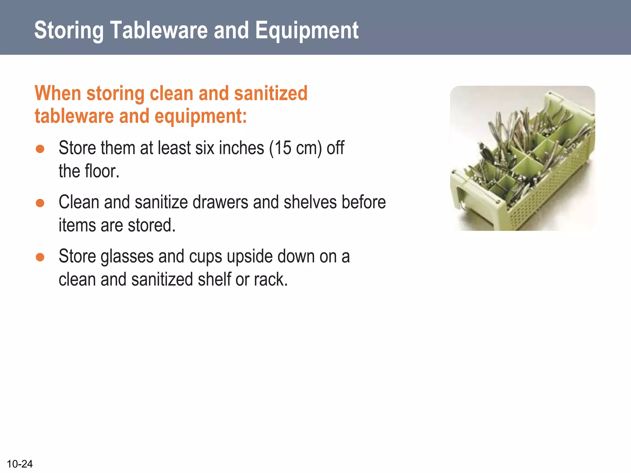 Storing Tableware and Equipment
When storing clean and sanitized
tableware and equipment:
 Store them at least six inches (15 cm) off
the floor.
 Clean and sanitize drawers and shelves before
items are stored.
 Store glasses and cups upside down on a
clean and sanitized shelf or rack.
10-24
 