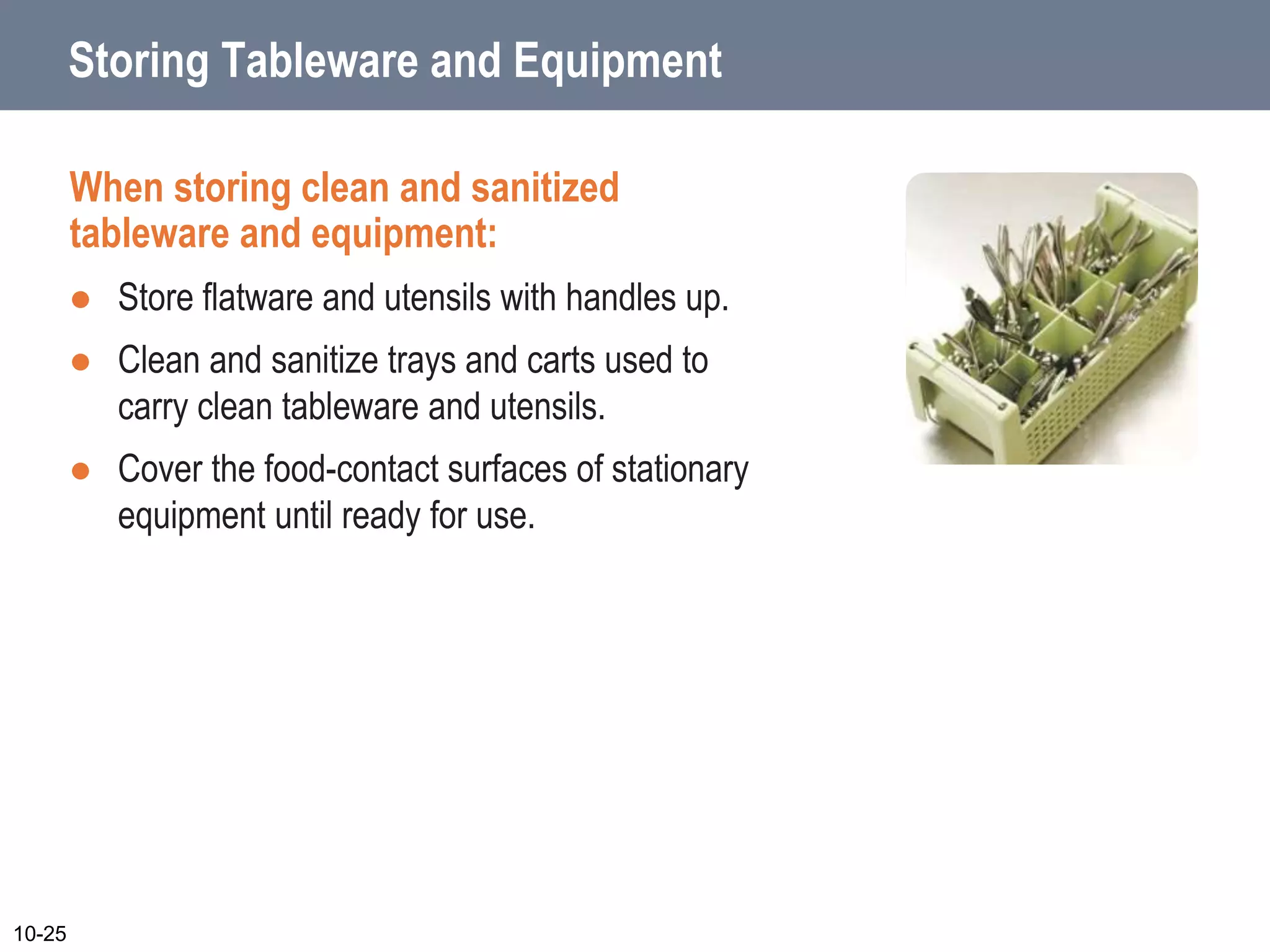Storing Tableware and Equipment
When storing clean and sanitized
tableware and equipment:
 Store flatware and utensils with handles up.
 Clean and sanitize trays and carts used to
carry clean tableware and utensils.
 Cover the food-contact surfaces of stationary
equipment until ready for use.
10-25
 