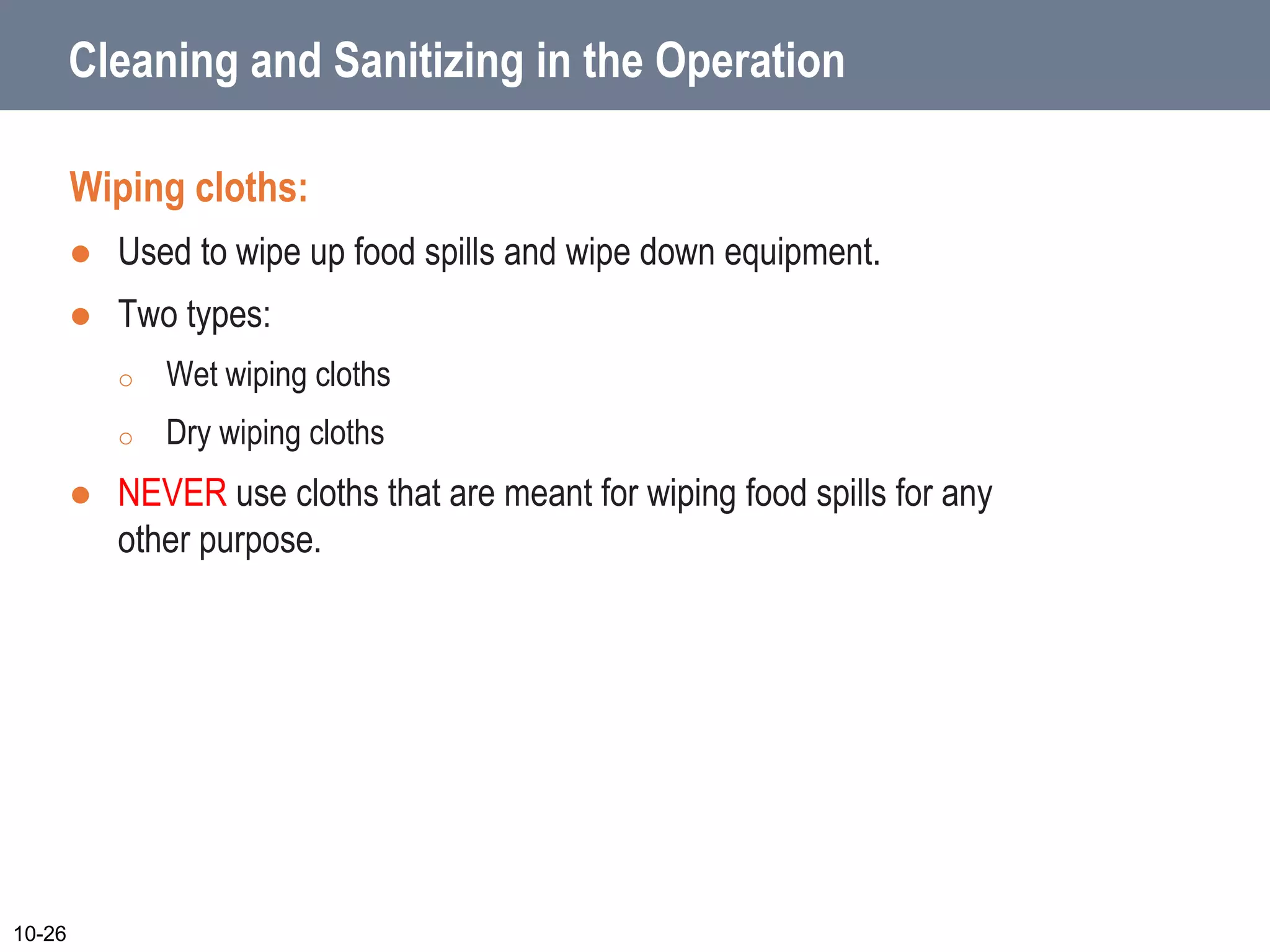 Cleaning and Sanitizing in the Operation
Wiping cloths:
 Used to wipe up food spills and wipe down equipment.
 Two types:
o Wet wiping cloths
o Dry wiping cloths
 NEVER use cloths that are meant for wiping food spills for any
other purpose.
10-26
 
