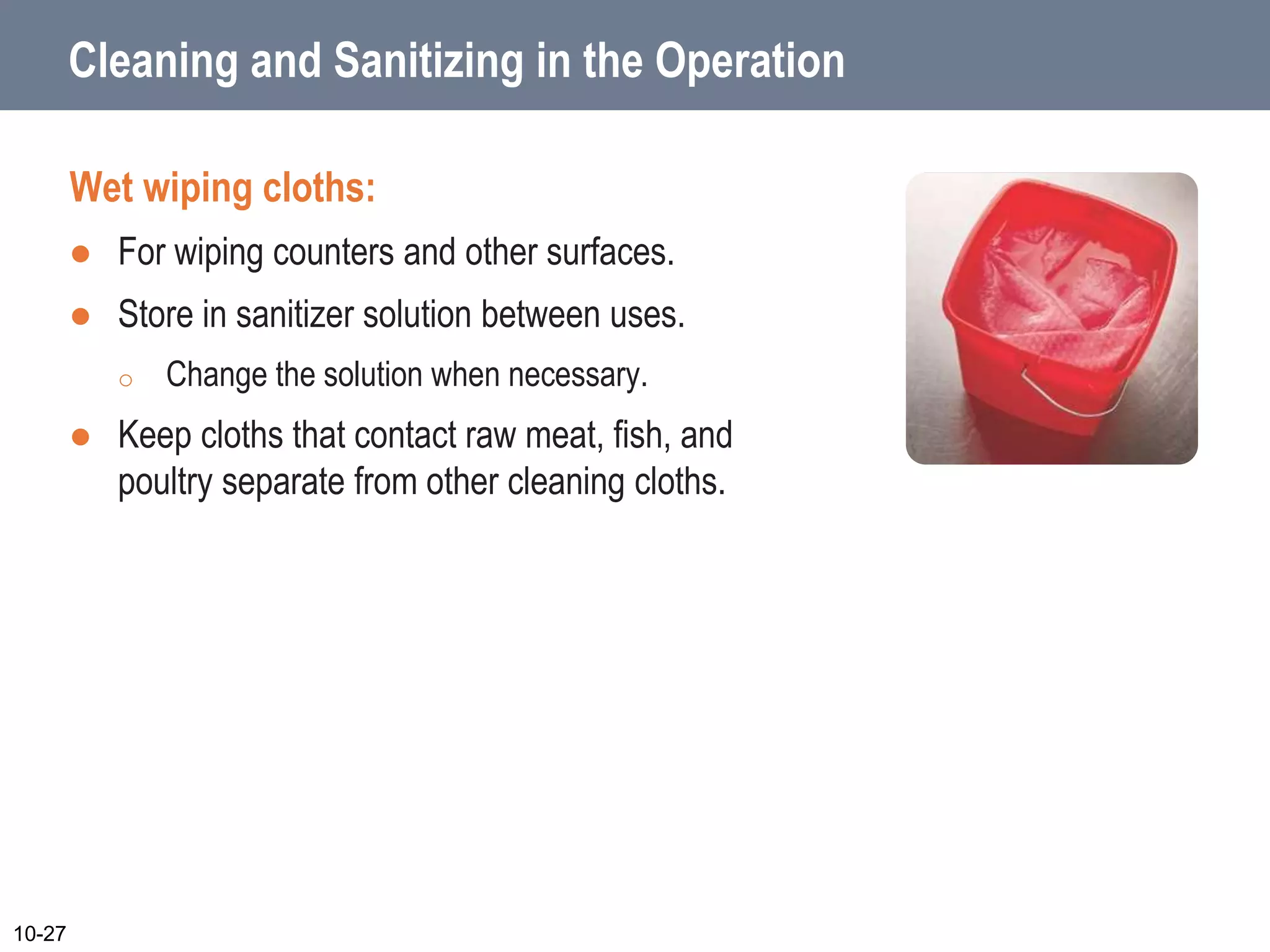 Cleaning and Sanitizing in the Operation
Wet wiping cloths:
 For wiping counters and other surfaces.
 Store in sanitizer solution between uses.
o Change the solution when necessary.
 Keep cloths that contact raw meat, fish, and
poultry separate from other cleaning cloths.
10-27
 