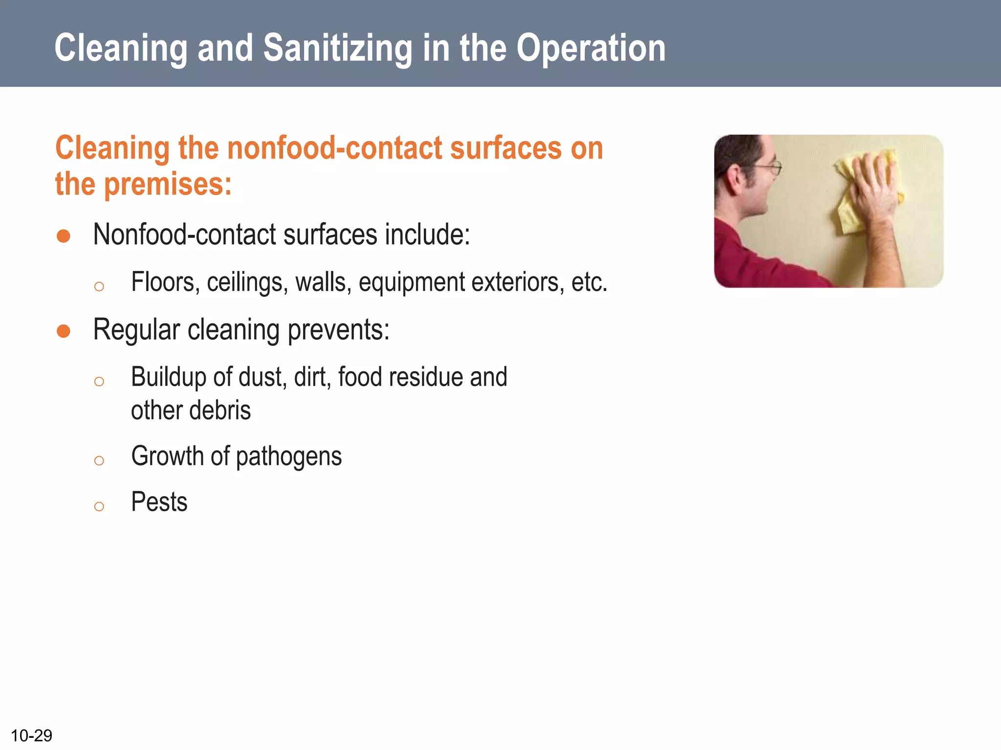 Cleaning and Sanitizing in the Operation
Cleaning the nonfood-contact surfaces on
the premises:
 Nonfood-contact surfaces include:
o Floors, ceilings, walls, equipment exteriors, etc.
 Regular cleaning prevents:
o Buildup of dust, dirt, food residue and
other debris
o Growth of pathogens
o Pests
10-29
 