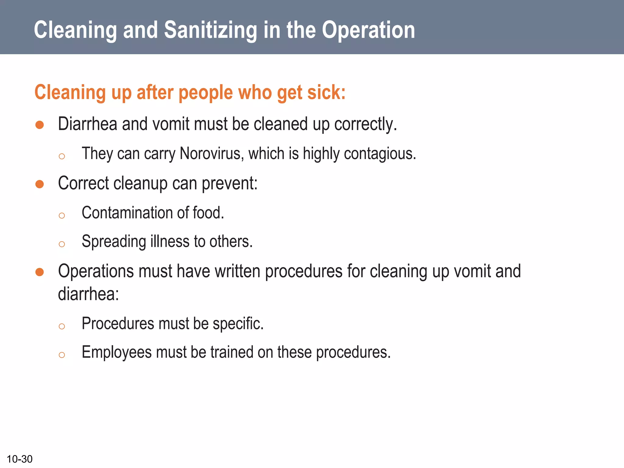 Cleaning and Sanitizing in the Operation
Cleaning up after people who get sick:
 Diarrhea and vomit must be cleaned up correctly.
o They can carry Norovirus, which is highly contagious.
 Correct cleanup can prevent:
o Contamination of food.
o Spreading illness to others.
 Operations must have written procedures for cleaning up vomit and
diarrhea:
o Procedures must be specific.
o Employees must be trained on these procedures.
10-30
 