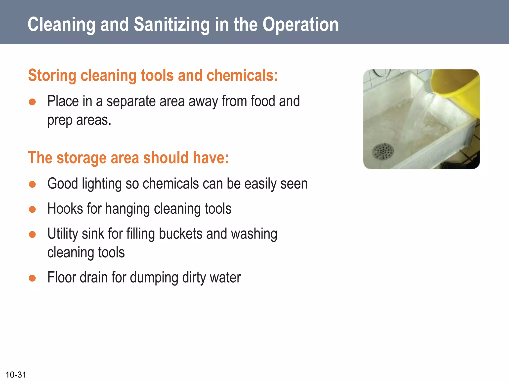 Cleaning and Sanitizing in the Operation
Storing cleaning tools and chemicals:
 Place in a separate area away from food and
prep areas.
The storage area should have:
 Good lighting so chemicals can be easily seen
 Hooks for hanging cleaning tools
 Utility sink for filling buckets and washing
cleaning tools
 Floor drain for dumping dirty water
10-31
 