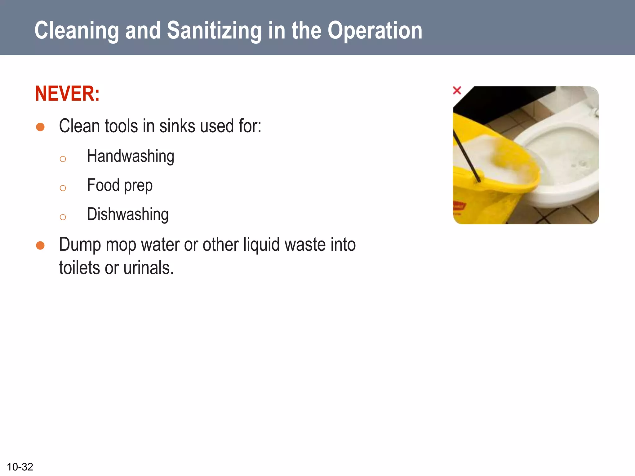 Cleaning and Sanitizing in the Operation
NEVER:
 Clean tools in sinks used for:
o Handwashing
o Food prep
o Dishwashing
 Dump mop water or other liquid waste into
toilets or urinals.
10-32
 