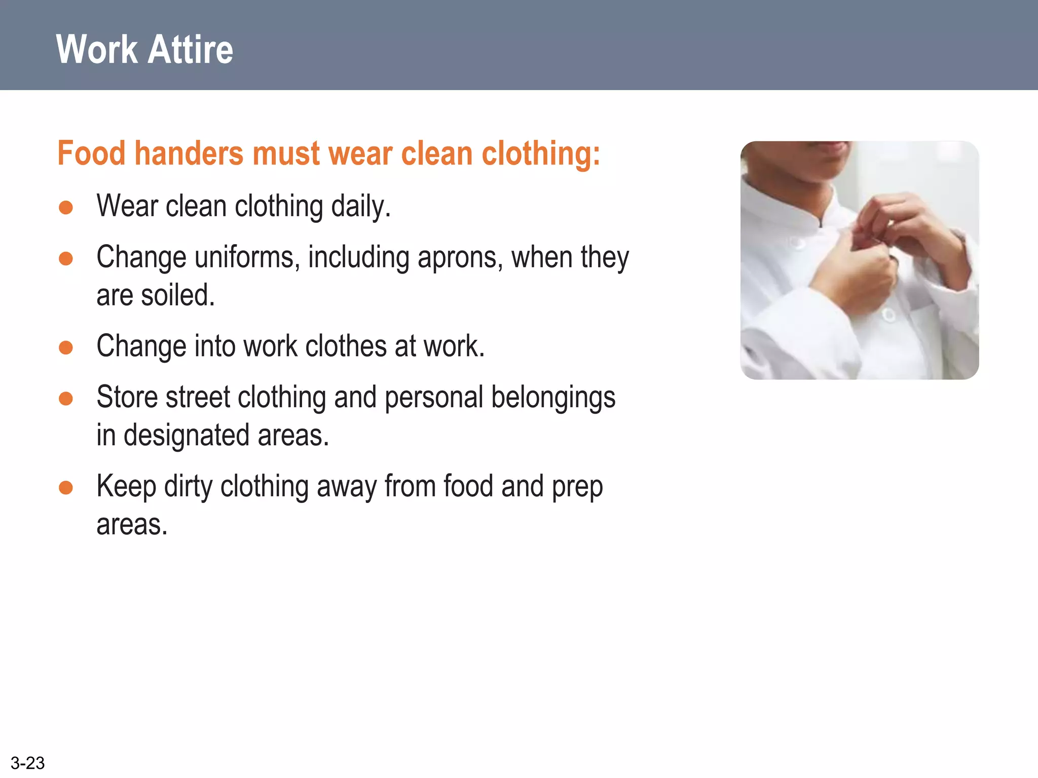 Work Attire
Food handers must wear clean clothing:
 Wear clean clothing daily.
 Change uniforms, including aprons, when they
are soiled.
 Change into work clothes at work.
 Store street clothing and personal belongings
in designated areas.
 Keep dirty clothing away from food and prep
areas.
3-23
 