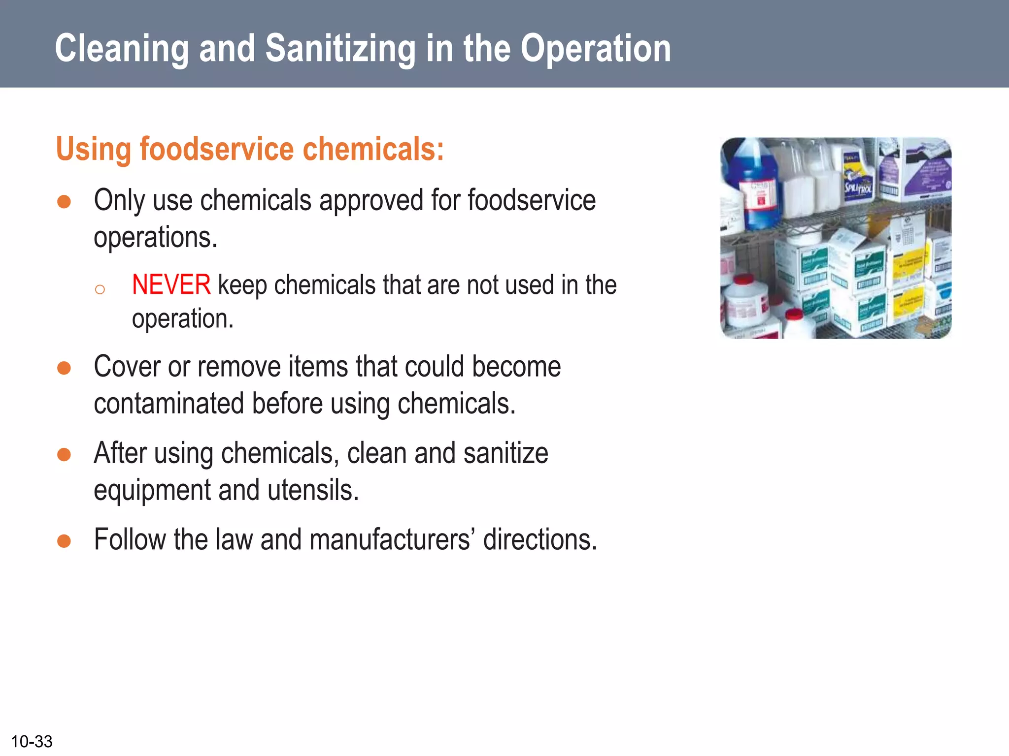 Cleaning and Sanitizing in the Operation
Using foodservice chemicals:
 Only use chemicals approved for foodservice
operations.
o NEVER keep chemicals that are not used in the
operation.
 Cover or remove items that could become
contaminated before using chemicals.
 After using chemicals, clean and sanitize
equipment and utensils.
 Follow the law and manufacturers’ directions.
10-33
 