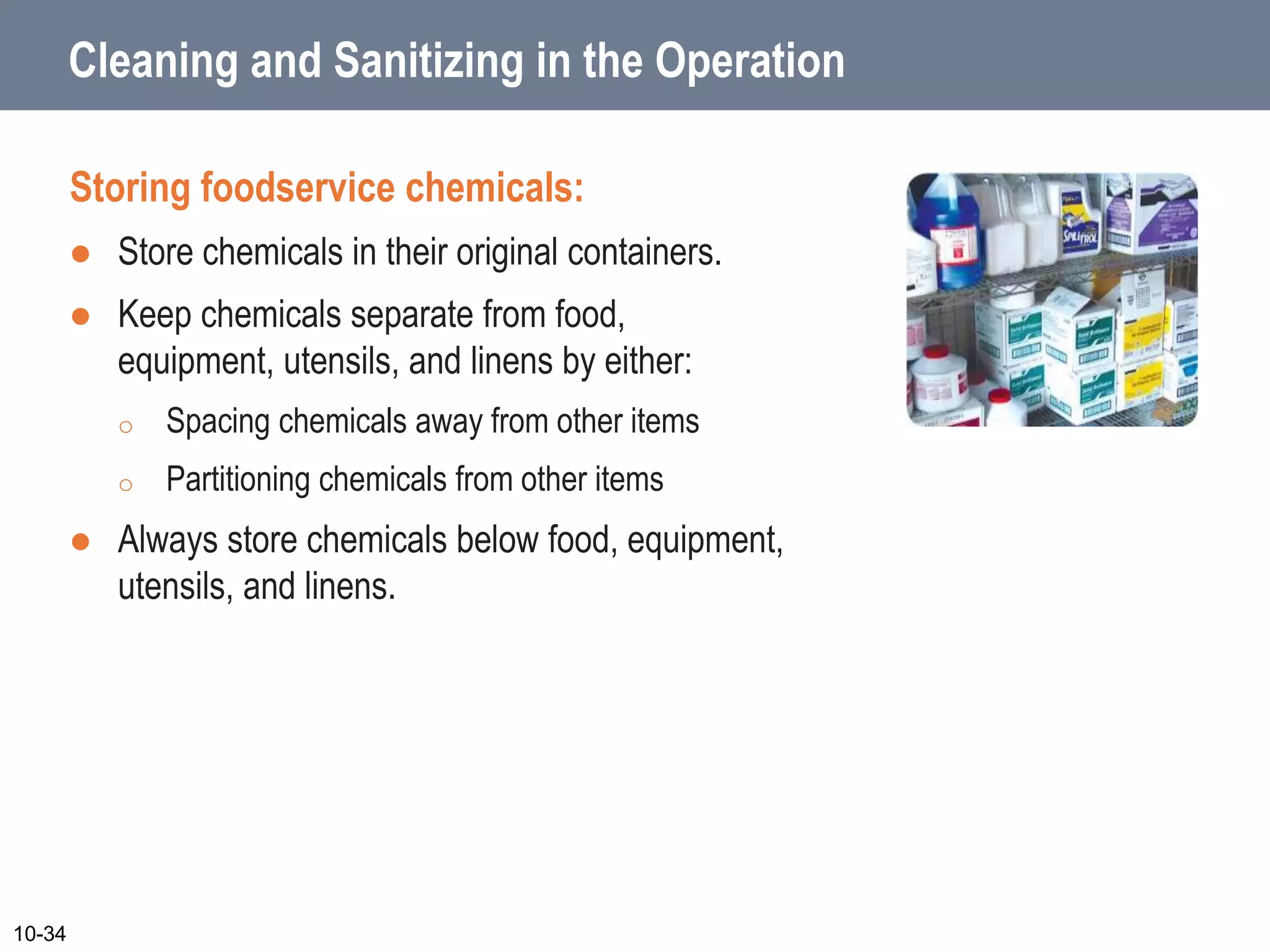 Cleaning and Sanitizing in the Operation
Storing foodservice chemicals:
 Store chemicals in their original containers.
 Keep chemicals separate from food,
equipment, utensils, and linens by either:
o Spacing chemicals away from other items
o Partitioning chemicals from other items
 Always store chemicals below food, equipment,
utensils, and linens.
10-34
 