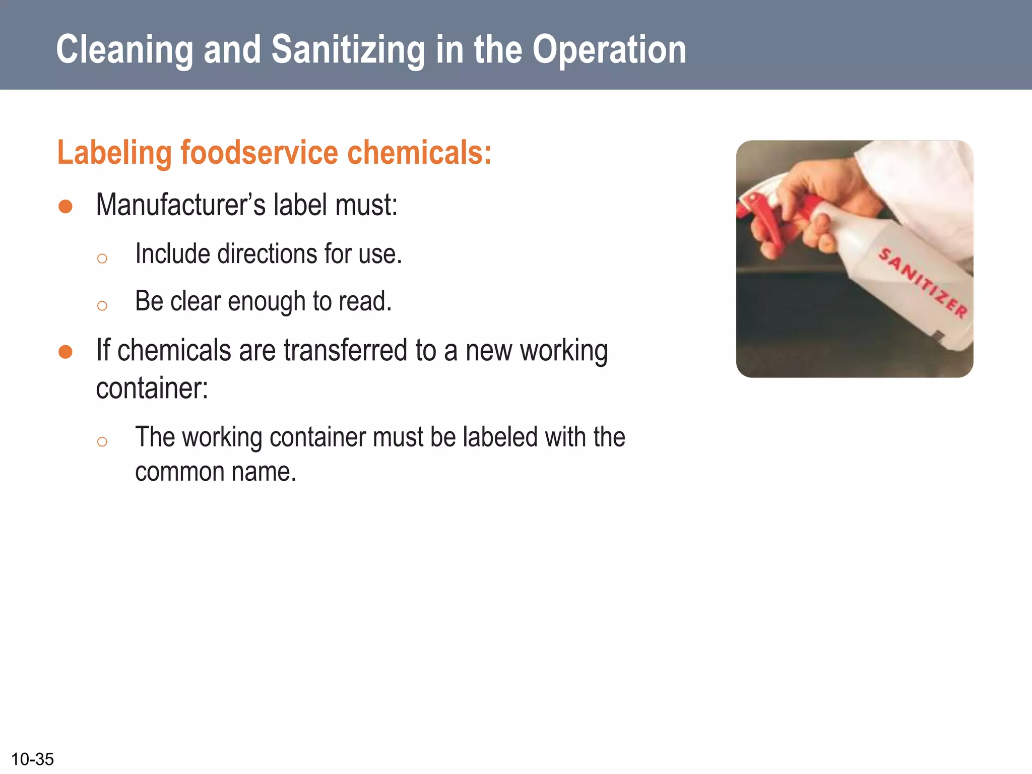 Cleaning and Sanitizing in the Operation
Labeling foodservice chemicals:
 Manufacturer’s label must:
o Include directions for use.
o Be clear enough to read.
 If chemicals are transferred to a new working
container:
o The working container must be labeled with the
common name.
10-35
 