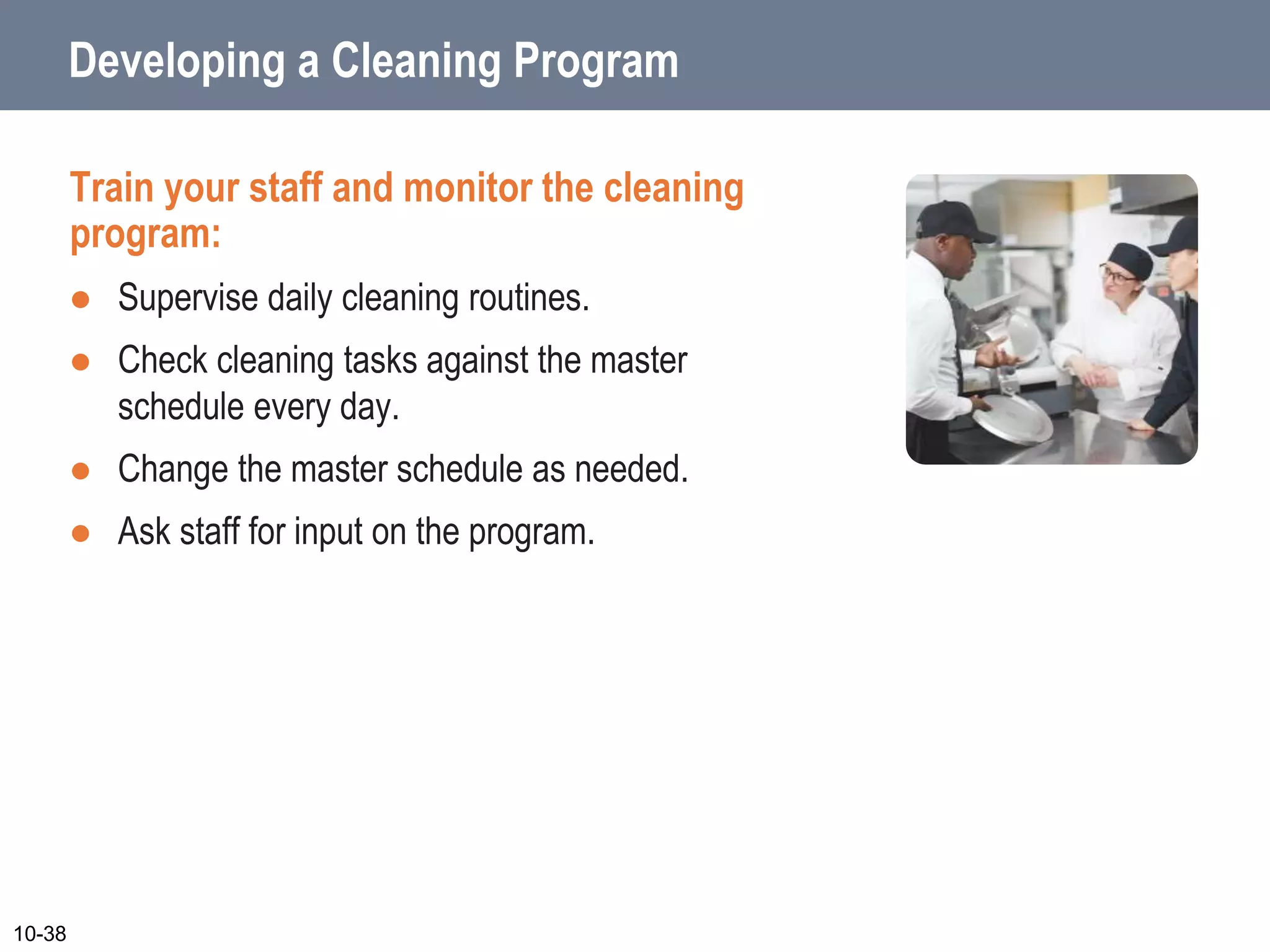 Developing a Cleaning Program
Train your staff and monitor the cleaning
program:
 Supervise daily cleaning routines.
 Check cleaning tasks against the master
schedule every day.
 Change the master schedule as needed.
 Ask staff for input on the program.
10-38
 