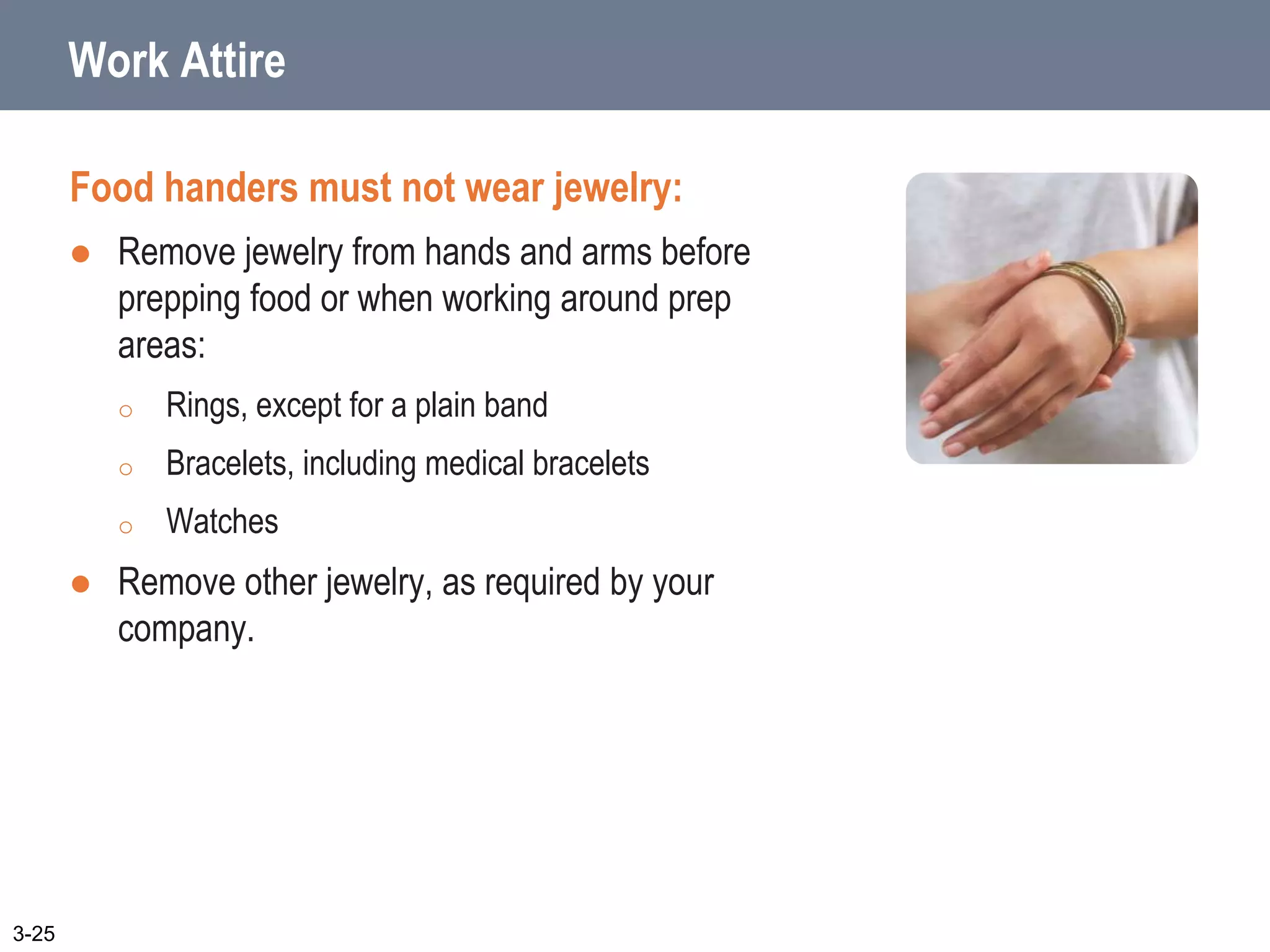 Work Attire
Food handers must not wear jewelry:
 Remove jewelry from hands and arms before
prepping food or when working around prep
areas:
o Rings, except for a plain band
o Bracelets, including medical bracelets
o Watches
 Remove other jewelry, as required by your
company.
3-25
 