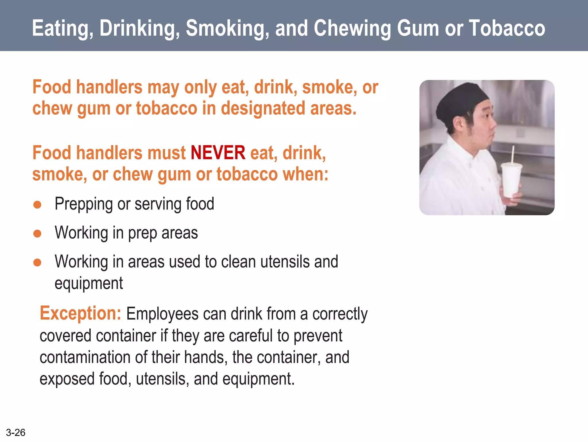 Eating, Drinking, Smoking, and Chewing Gum or Tobacco
Food handlers may only eat, drink, smoke, or
chew gum or tobacco in designated areas.
Food handlers must NEVER eat, drink,
smoke, or chew gum or tobacco when:
 Prepping or serving food
 Working in prep areas
 Working in areas used to clean utensils and
equipment
Exception: Employees can drink from a correctly
covered container if they are careful to prevent
contamination of their hands, the container, and
exposed food, utensils, and equipment.
3-26
 