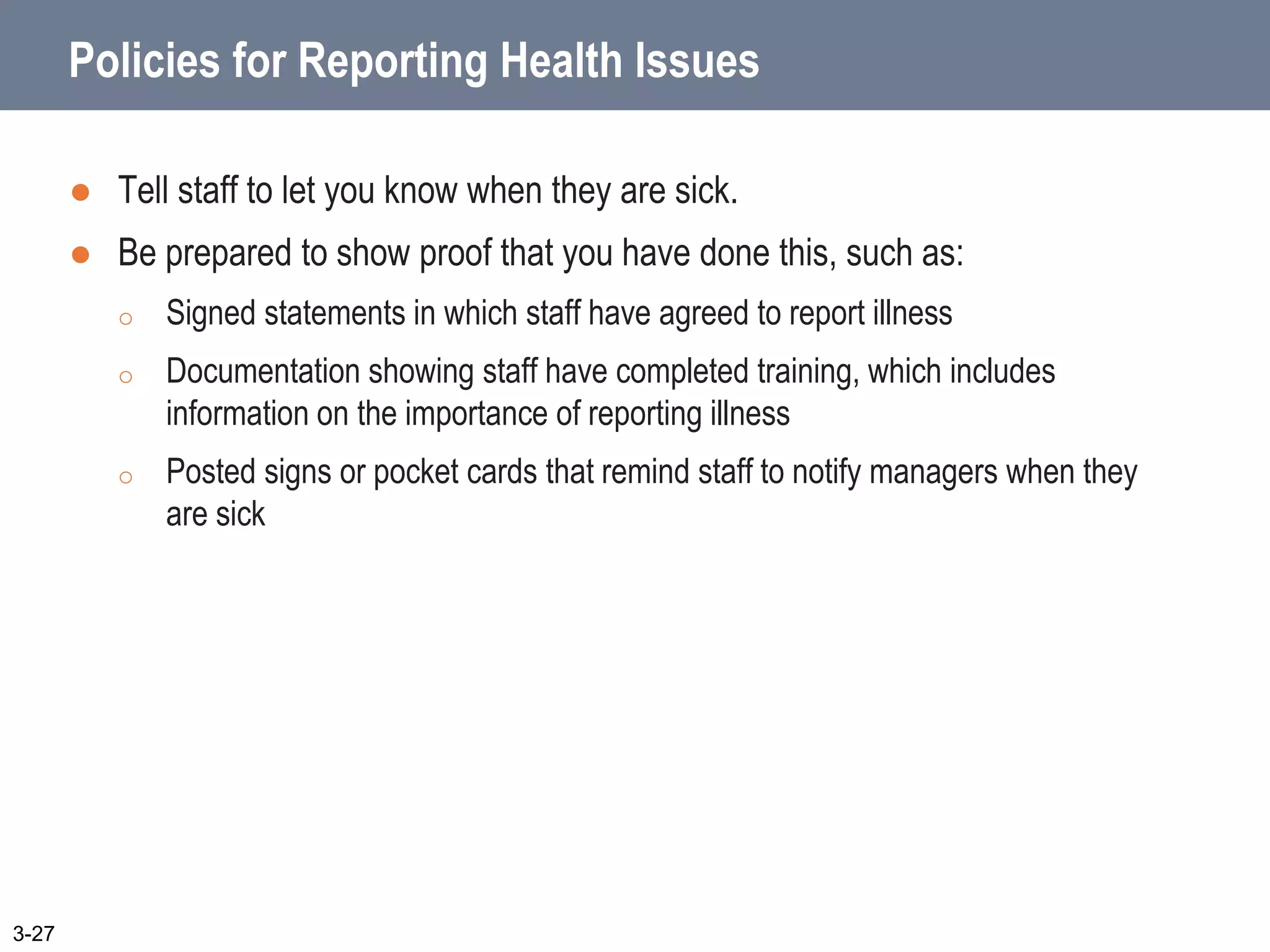Policies for Reporting Health Issues
 Tell staff to let you know when they are sick.
 Be prepared to show proof that you have done this, such as:
o Signed statements in which staff have agreed to report illness
o Documentation showing staff have completed training, which includes
information on the importance of reporting illness
o Posted signs or pocket cards that remind staff to notify managers when they
are sick
3-27
 
