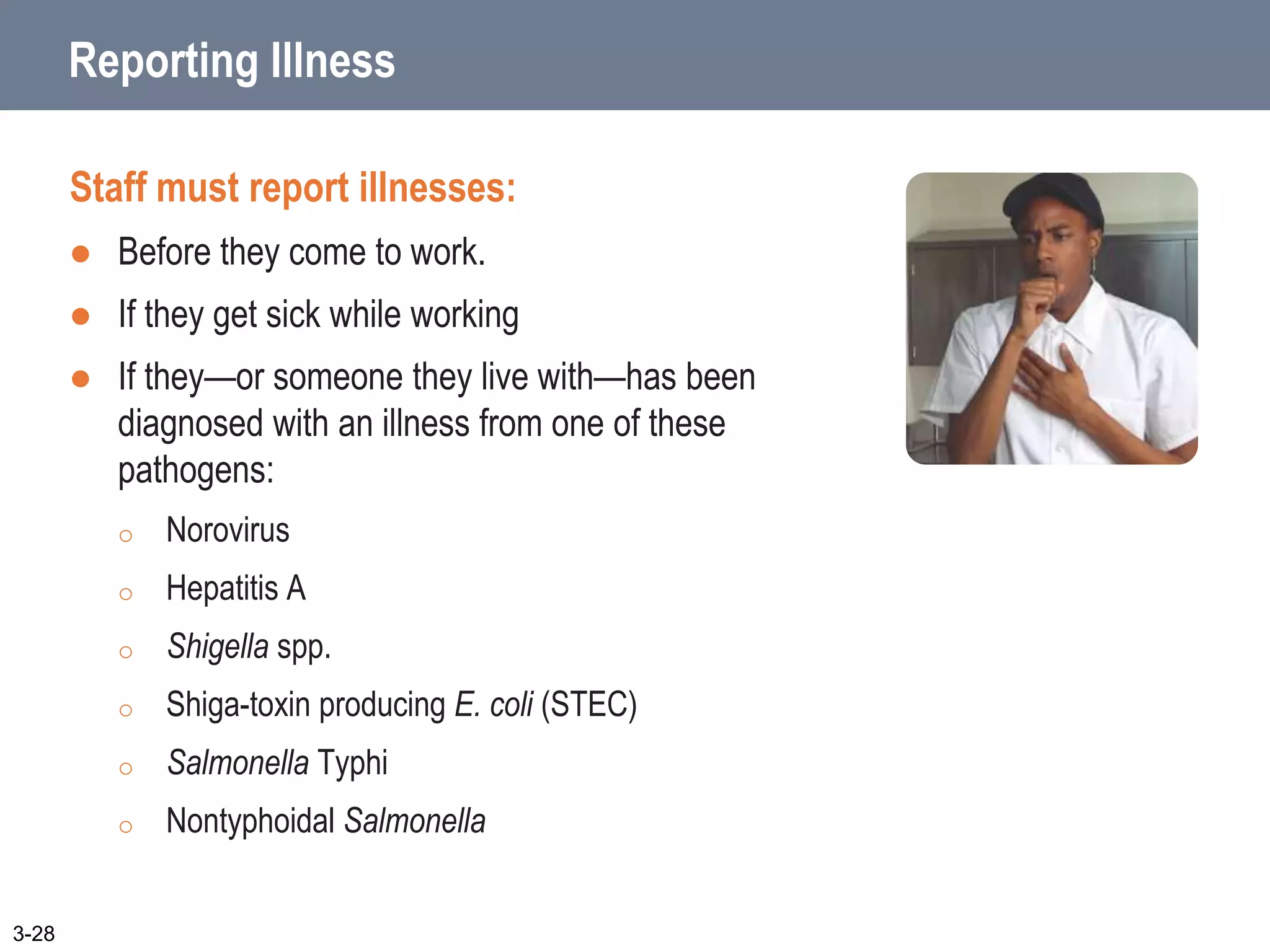 Reporting Illness
Staff must report illnesses:
 Before they come to work.
 If they get sick while working
 If they—or someone they live with—has been
diagnosed with an illness from one of these
pathogens:
o Norovirus
o Hepatitis A
o Shigella spp.
o Shiga-toxin producing E. coli (STEC)
o Salmonella Typhi
o Nontyphoidal Salmonella
3-28
 
