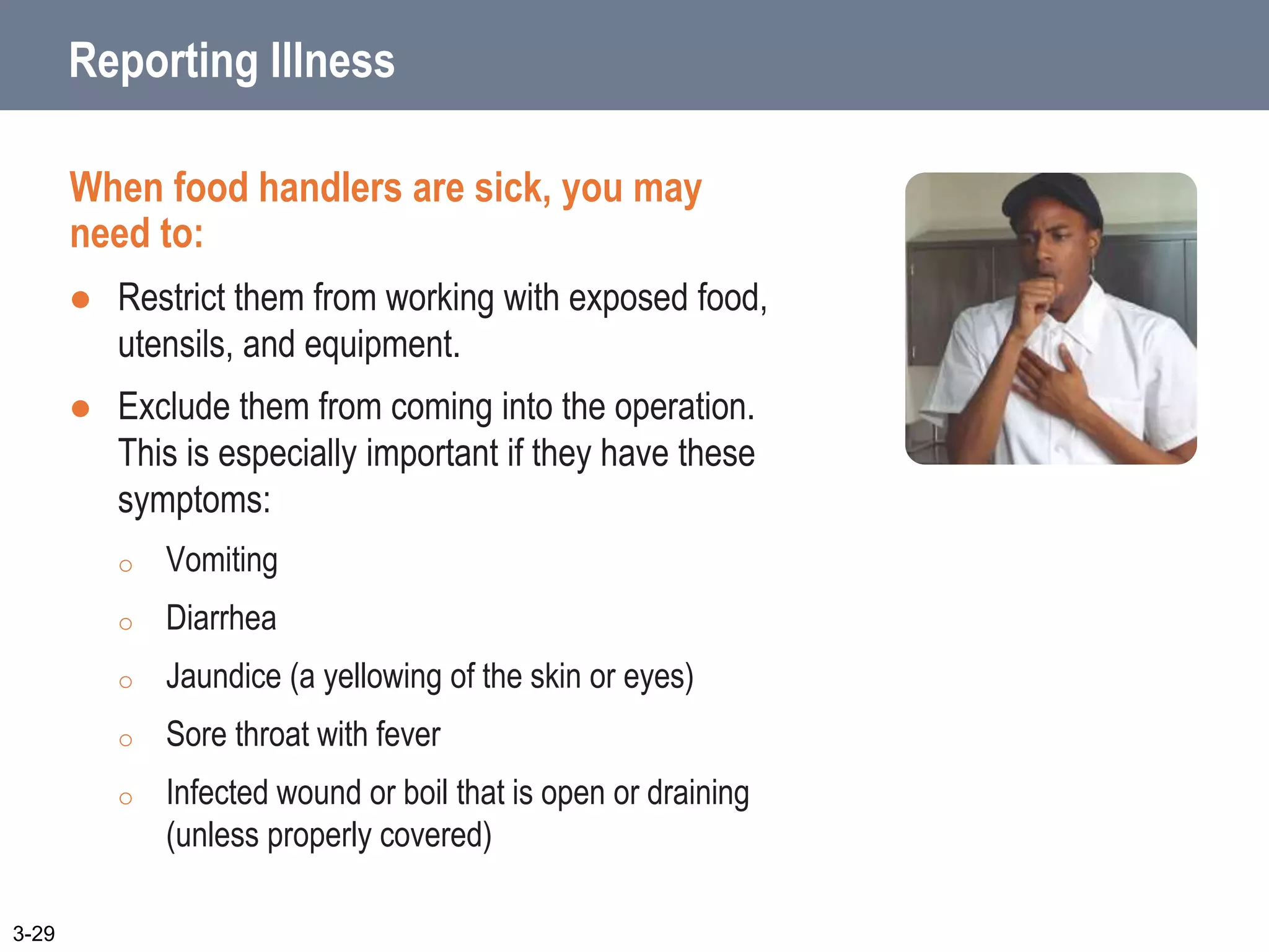 Reporting Illness
When food handlers are sick, you may
need to:
 Restrict them from working with exposed food,
utensils, and equipment.
 Exclude them from coming into the operation.
This is especially important if they have these
symptoms:
o Vomiting
o Diarrhea
o Jaundice (a yellowing of the skin or eyes)
o Sore throat with fever
o Infected wound or boil that is open or draining
(unless properly covered)
3-29
 