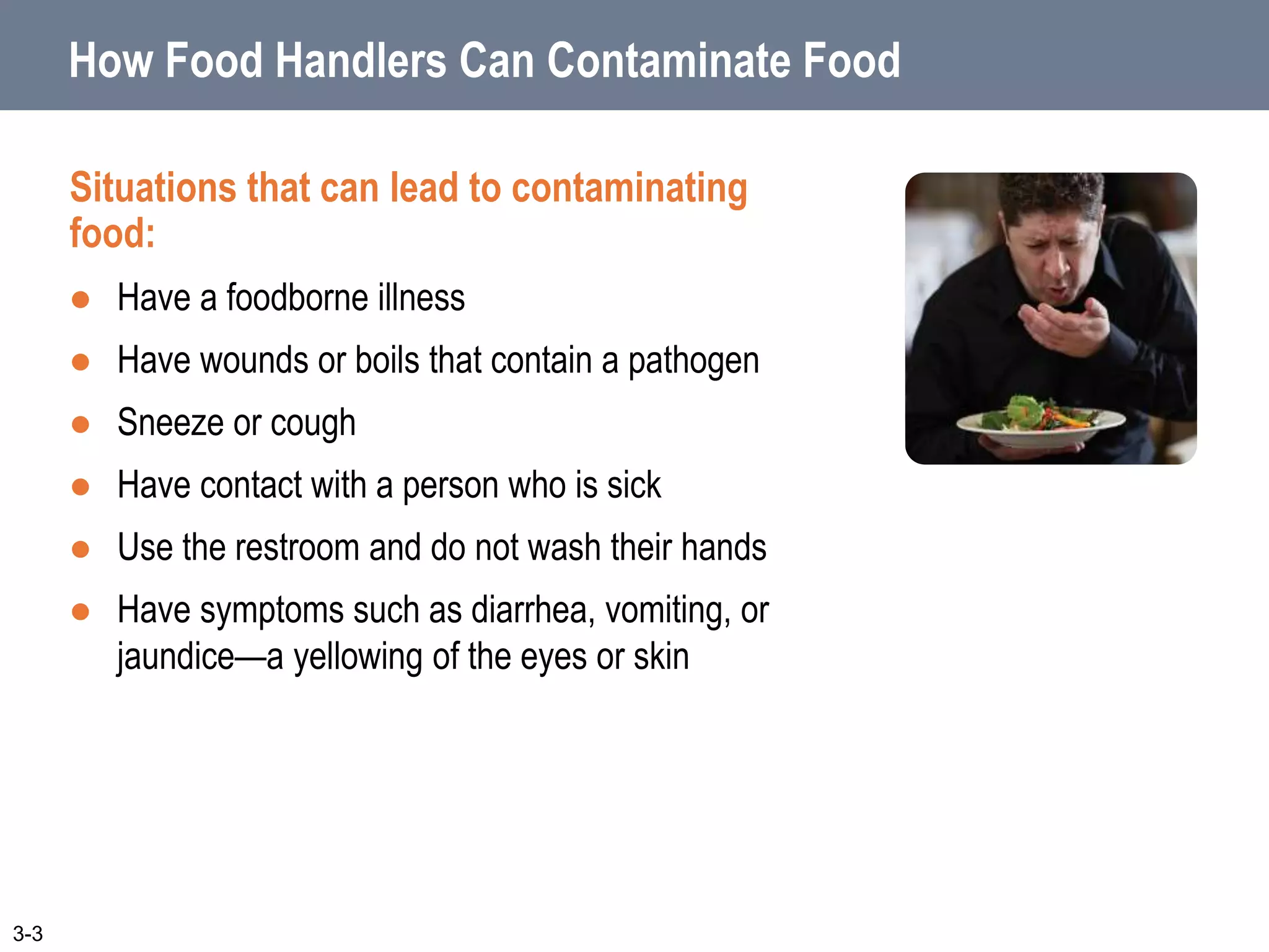 How Food Handlers Can Contaminate Food
Situations that can lead to contaminating
food:
 Have a foodborne illness
 Have wounds or boils that contain a pathogen
 Sneeze or cough
 Have contact with a person who is sick
 Use the restroom and do not wash their hands
 Have symptoms such as diarrhea, vomiting, or
jaundice—a yellowing of the eyes or skin
3-3
 