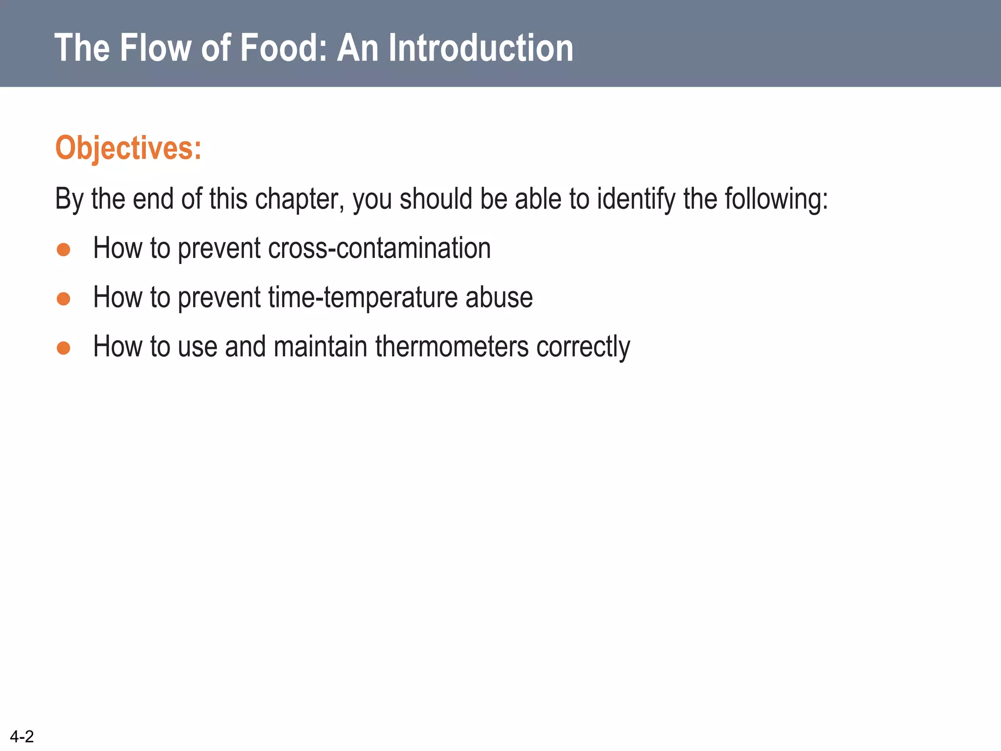 The Flow of Food: An Introduction
Objectives:
By the end of this chapter, you should be able to identify the following:
 How to prevent cross-contamination
 How to prevent time-temperature abuse
 How to use and maintain thermometers correctly
4-2
 