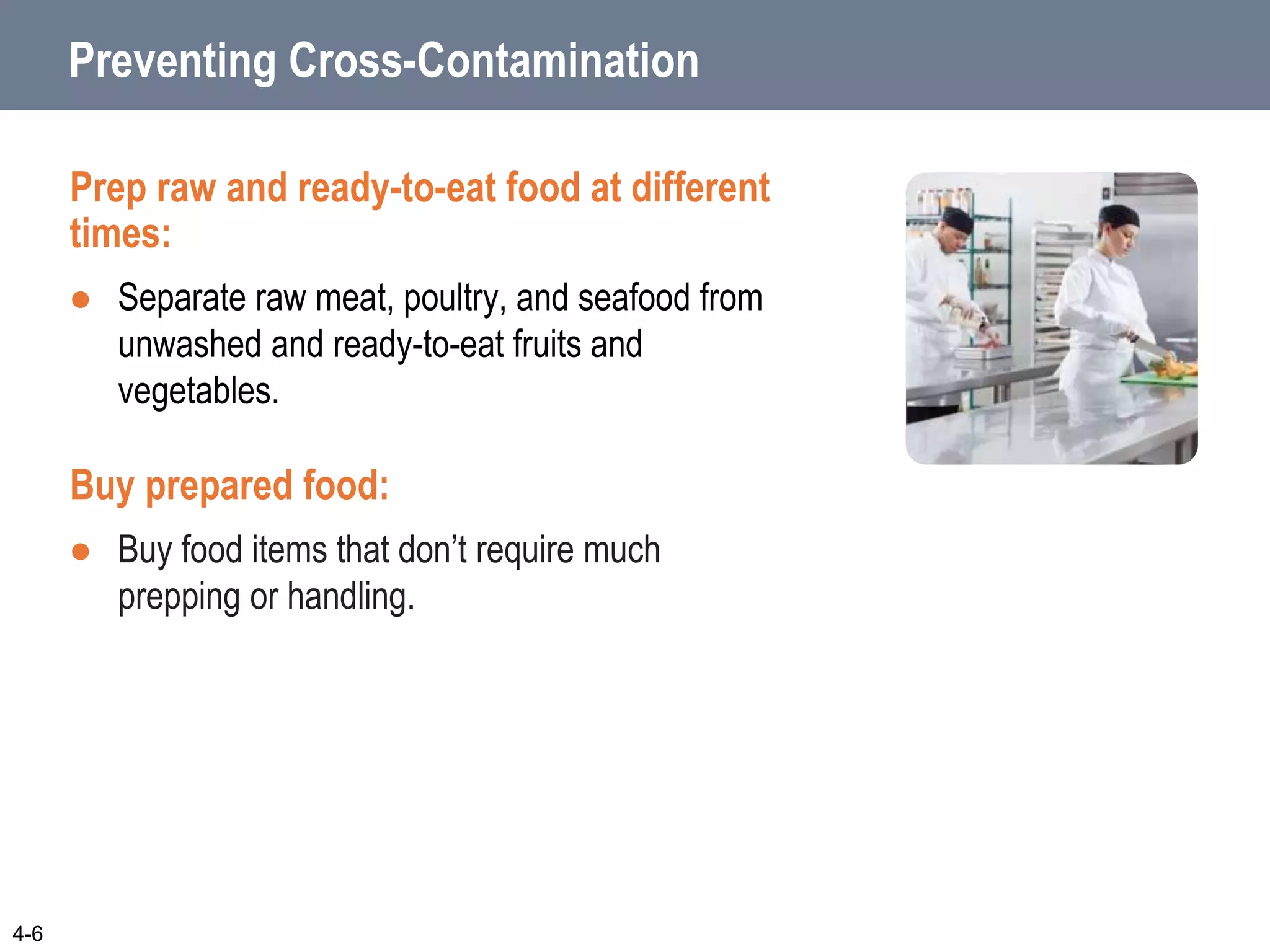 Preventing Cross-Contamination
Prep raw and ready-to-eat food at different
times:
 Separate raw meat, poultry, and seafood from
unwashed and ready-to-eat fruits and
vegetables.
Buy prepared food:
 Buy food items that don’t require much
prepping or handling.
4-6
 