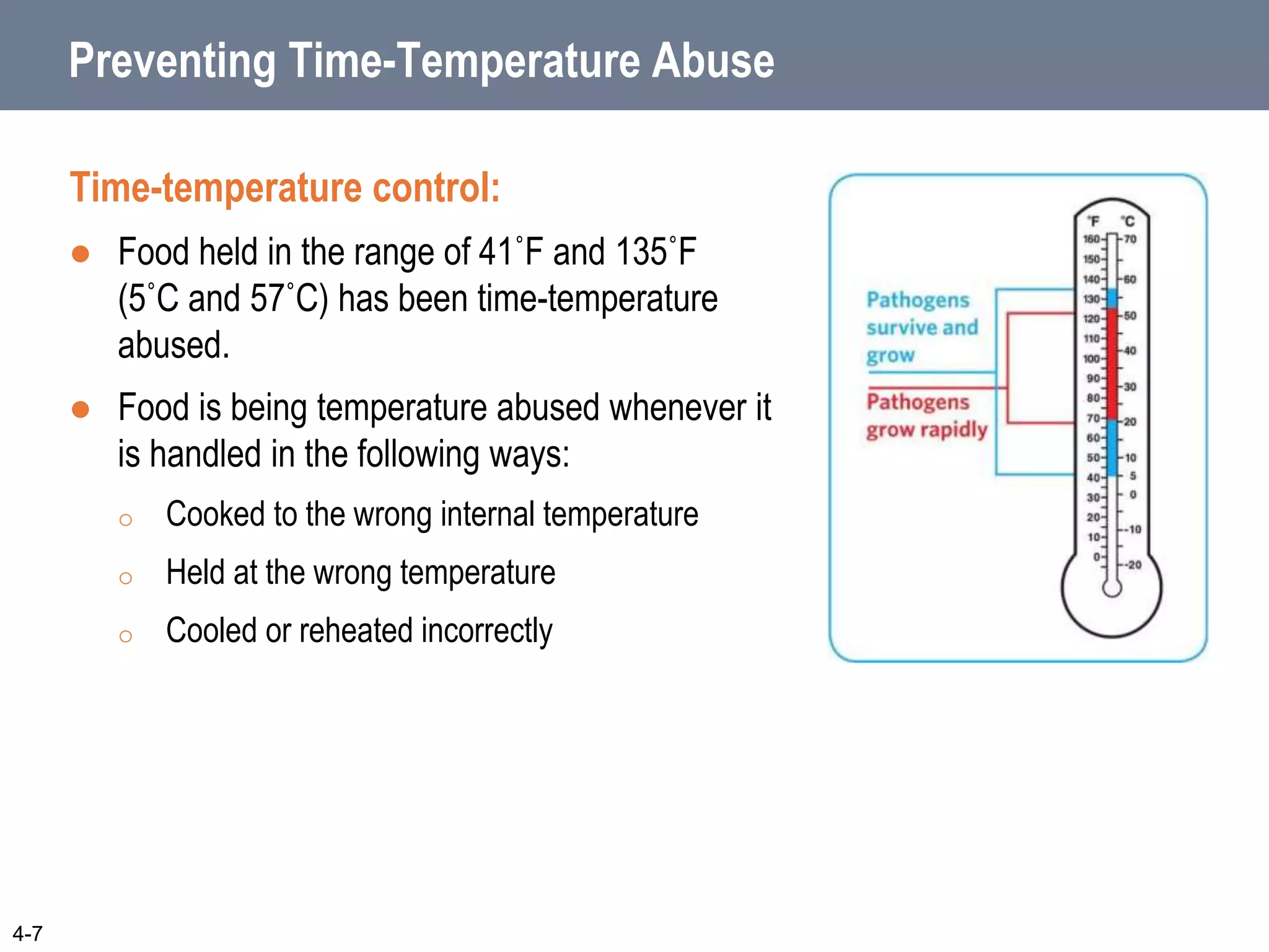 Preventing Time-Temperature Abuse
Time-temperature control:
 Food held in the range of 41˚F and 135˚F
(5˚C and 57˚C) has been time-temperature
abused.
 Food is being temperature abused whenever it
is handled in the following ways:
o Cooked to the wrong internal temperature
o Held at the wrong temperature
o Cooled or reheated incorrectly
4-7
 