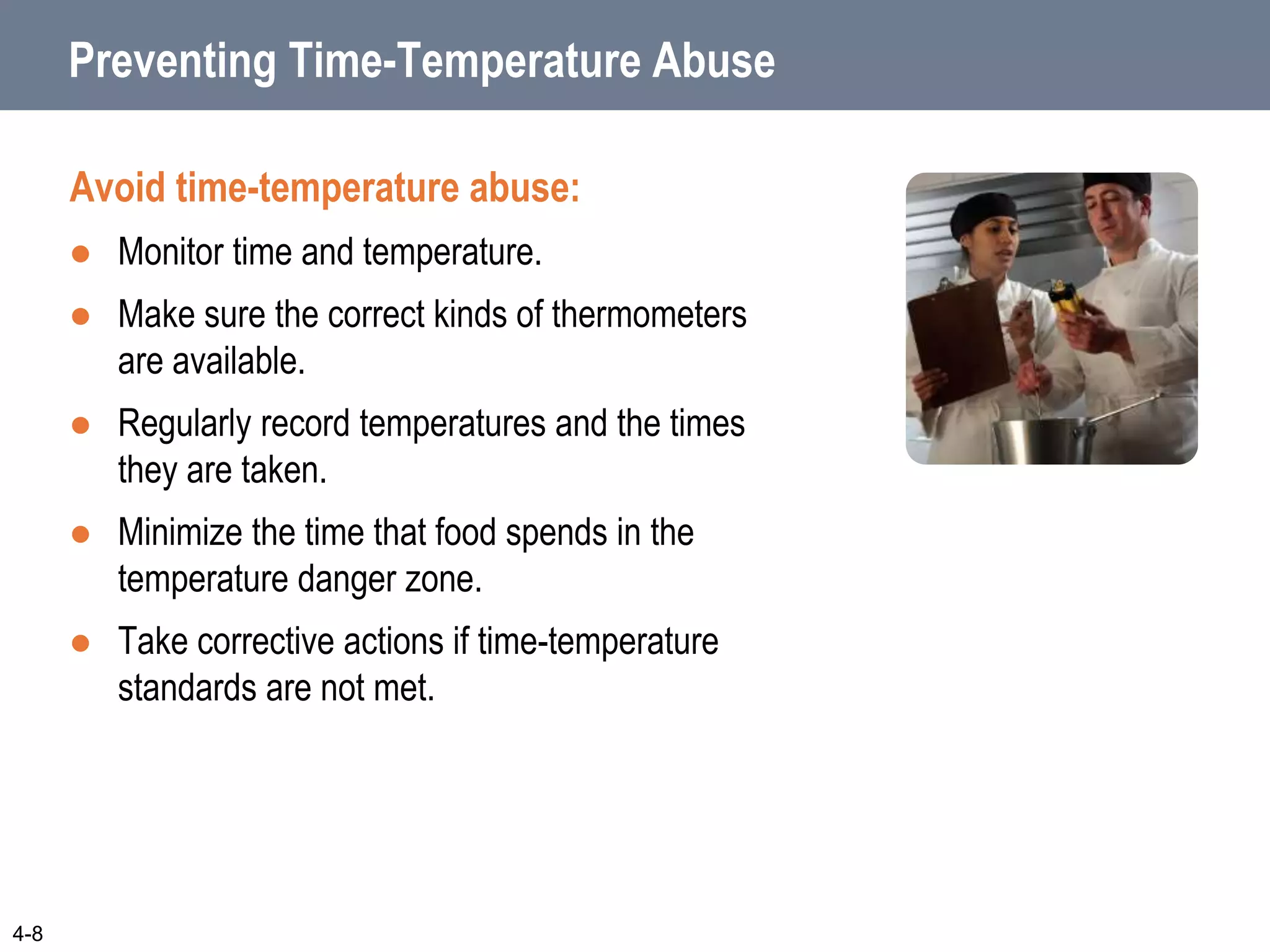 Preventing Time-Temperature Abuse
Avoid time-temperature abuse:
 Monitor time and temperature.
 Make sure the correct kinds of thermometers
are available.
 Regularly record temperatures and the times
they are taken.
 Minimize the time that food spends in the
temperature danger zone.
 Take corrective actions if time-temperature
standards are not met.
4-8
 