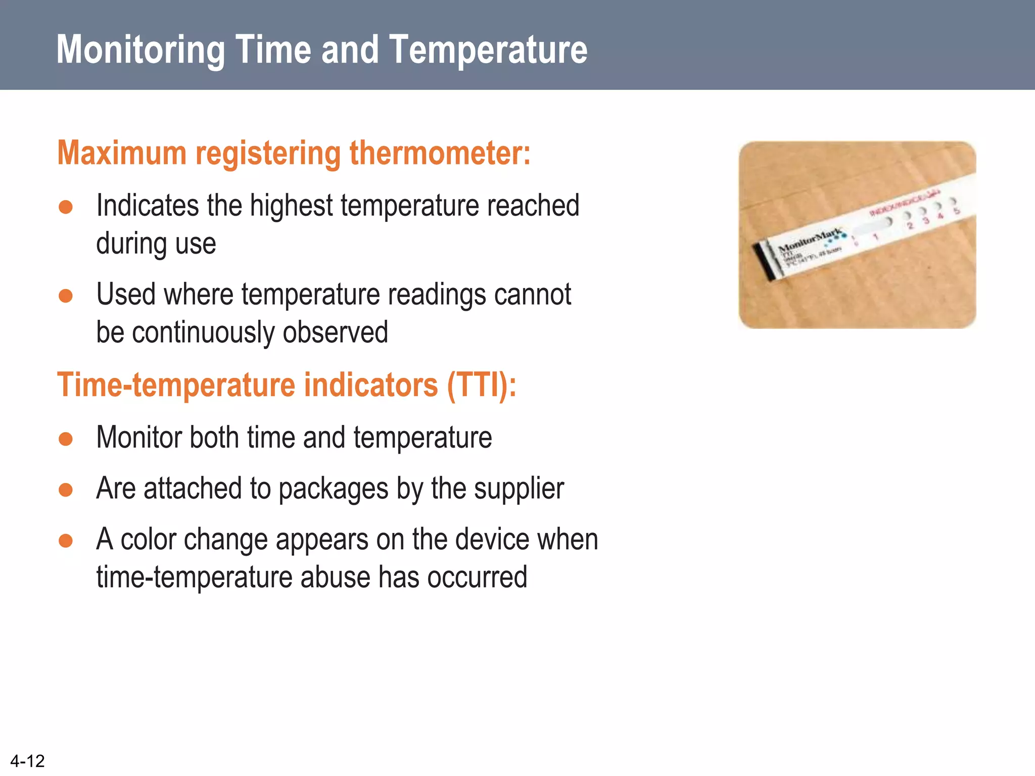 Monitoring Time and Temperature
Maximum registering thermometer:
 Indicates the highest temperature reached
during use
 Used where temperature readings cannot
be continuously observed
Time-temperature indicators (TTI):
 Monitor both time and temperature
 Are attached to packages by the supplier
 A color change appears on the device when
time-temperature abuse has occurred
4-12
 