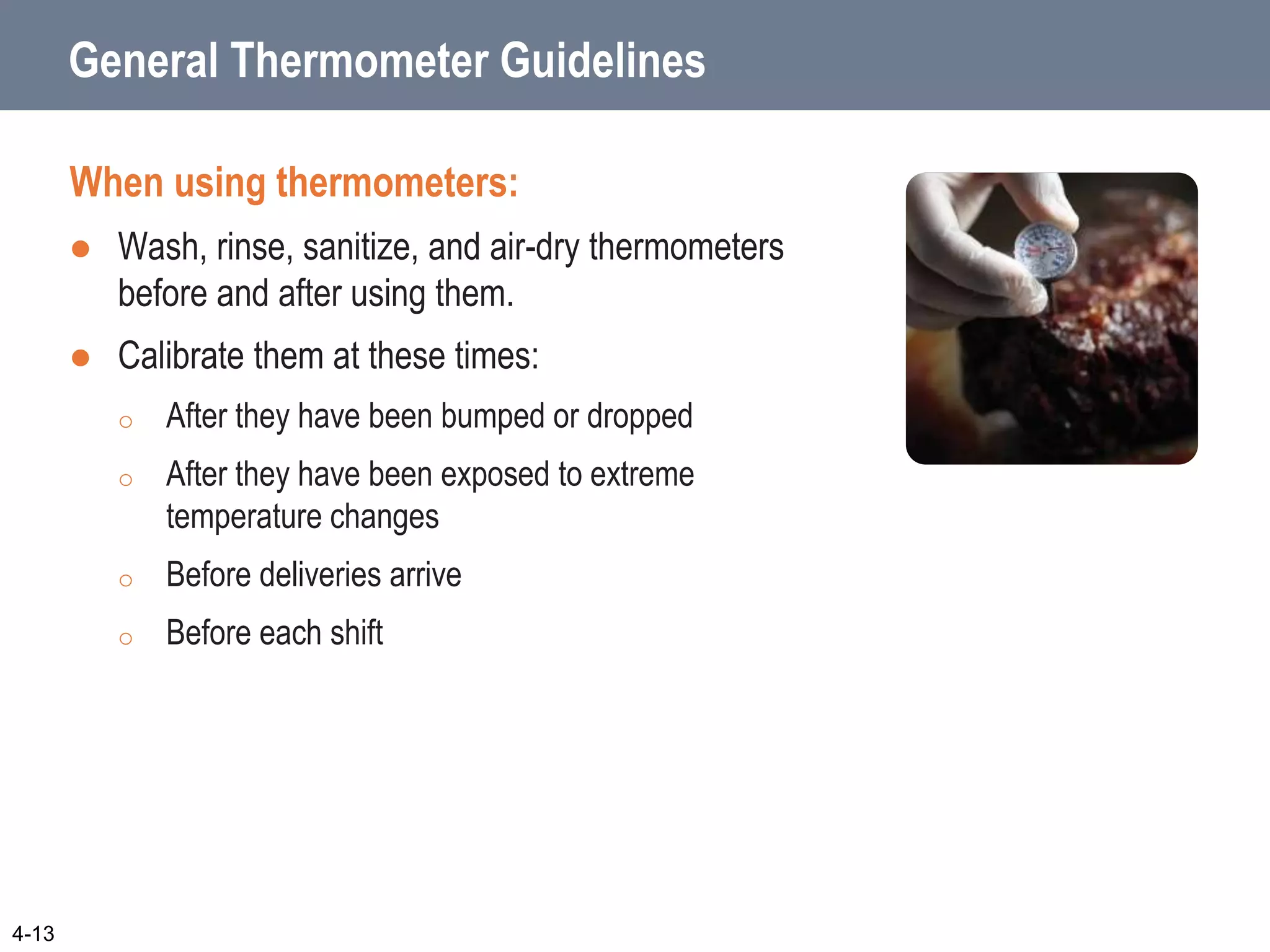 General Thermometer Guidelines
When using thermometers:
 Wash, rinse, sanitize, and air-dry thermometers
before and after using them.
 Calibrate them at these times:
o After they have been bumped or dropped
o After they have been exposed to extreme
temperature changes
o Before deliveries arrive
o Before each shift
4-13
 