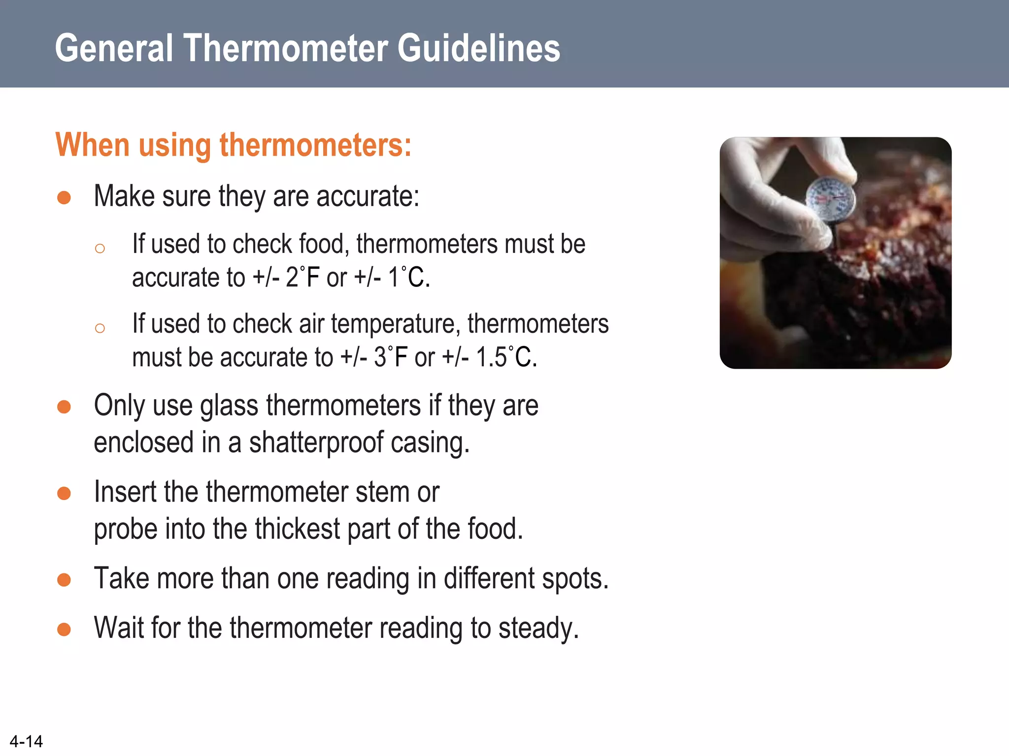 General Thermometer Guidelines
When using thermometers:
 Make sure they are accurate:
o If used to check food, thermometers must be
accurate to +/- 2˚F or +/- 1˚C.
o If used to check air temperature, thermometers
must be accurate to +/- 3˚F or +/- 1.5˚C.
 Only use glass thermometers if they are
enclosed in a shatterproof casing.
 Insert the thermometer stem or
probe into the thickest part of the food.
 Take more than one reading in different spots.
 Wait for the thermometer reading to steady.
4-14
 