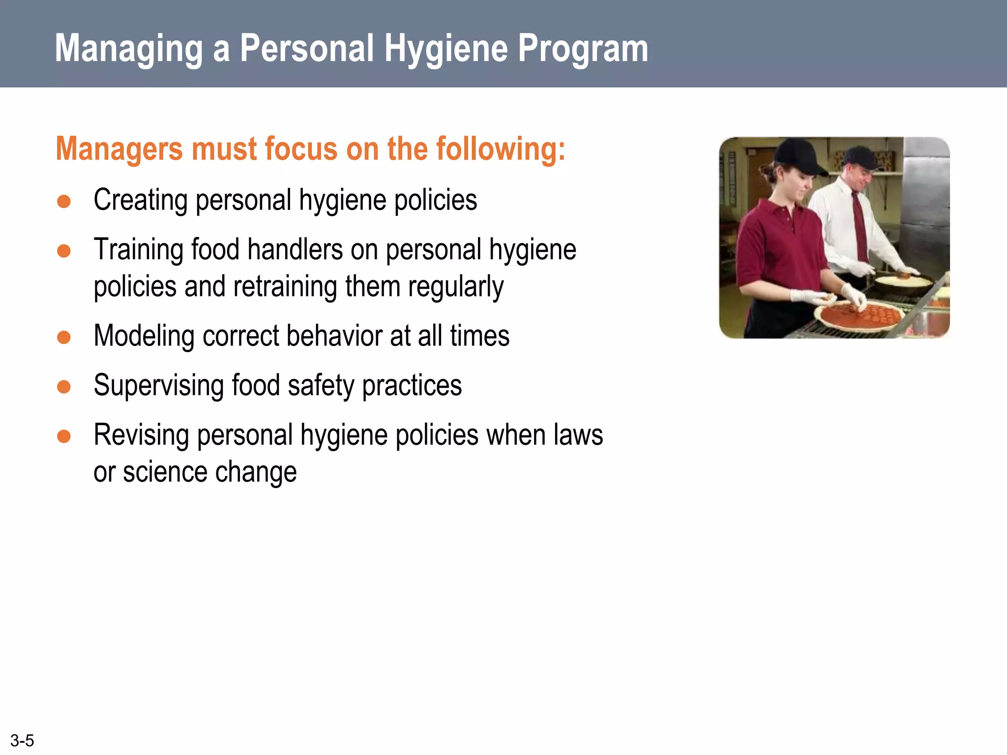 Managing a Personal Hygiene Program
Managers must focus on the following:
 Creating personal hygiene policies
 Training food handlers on personal hygiene
policies and retraining them regularly
 Modeling correct behavior at all times
 Supervising food safety practices
 Revising personal hygiene policies when laws
or science change
3-5
 