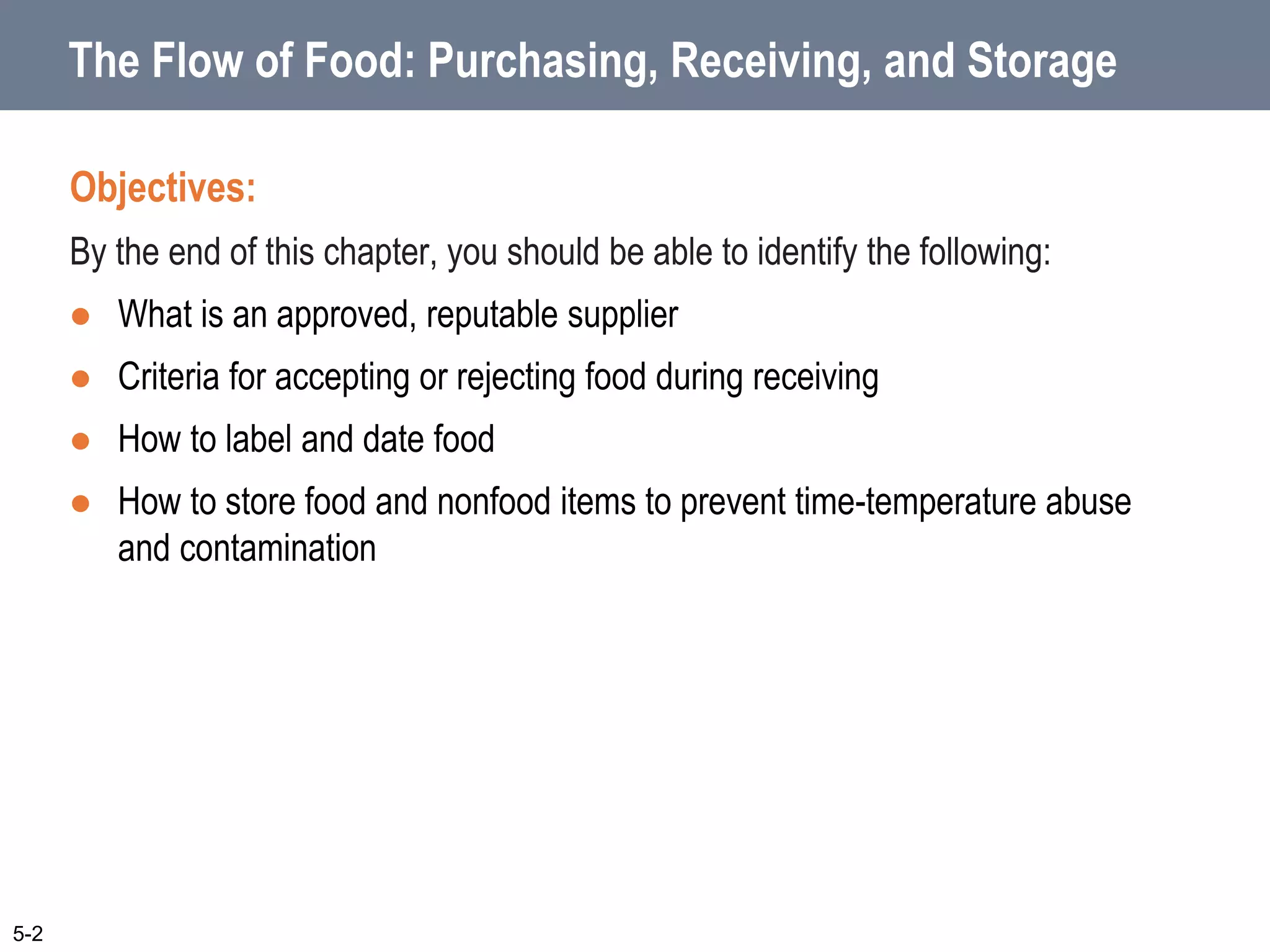 The Flow of Food: Purchasing, Receiving, and Storage
Objectives:
By the end of this chapter, you should be able to identify the following:
 What is an approved, reputable supplier
 Criteria for accepting or rejecting food during receiving
 How to label and date food
 How to store food and nonfood items to prevent time-temperature abuse
and contamination
5-2
 