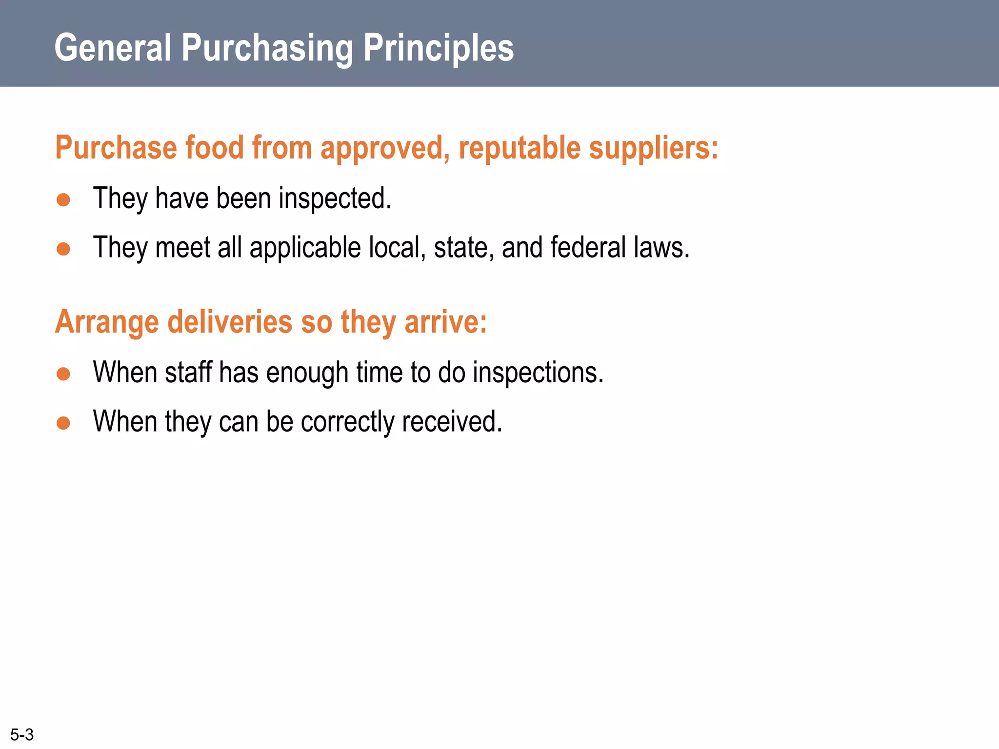 General Purchasing Principles
Purchase food from approved, reputable suppliers:
 They have been inspected.
 They meet all applicable local, state, and federal laws.
Arrange deliveries so they arrive:
 When staff has enough time to do inspections.
 When they can be correctly received.
5-3
 