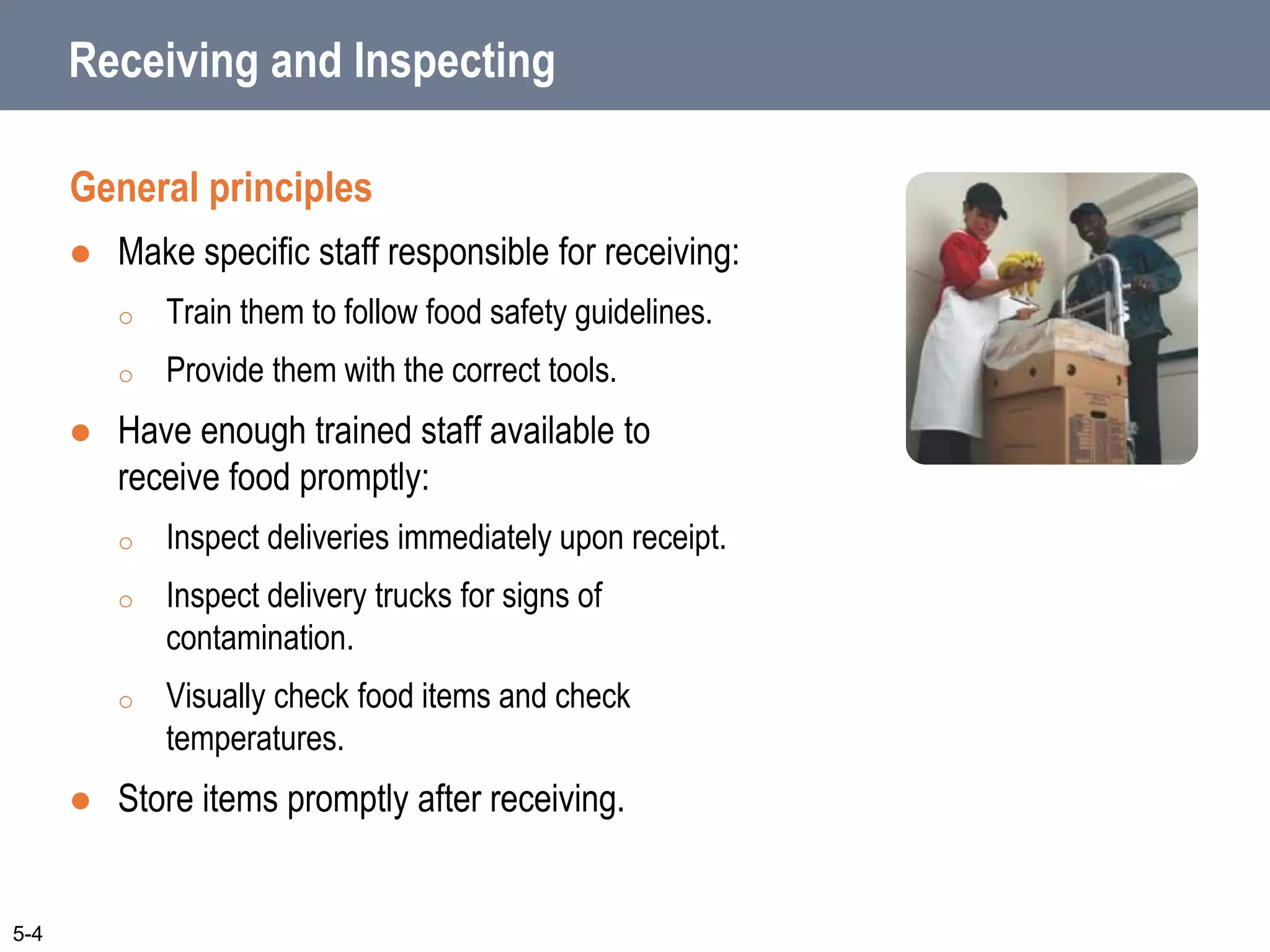 Receiving and Inspecting
General principles
 Make specific staff responsible for receiving:
o Train them to follow food safety guidelines.
o Provide them with the correct tools.
 Have enough trained staff available to
receive food promptly:
o Inspect deliveries immediately upon receipt.
o Inspect delivery trucks for signs of
contamination.
o Visually check food items and check
temperatures.
 Store items promptly after receiving.
5-4
 