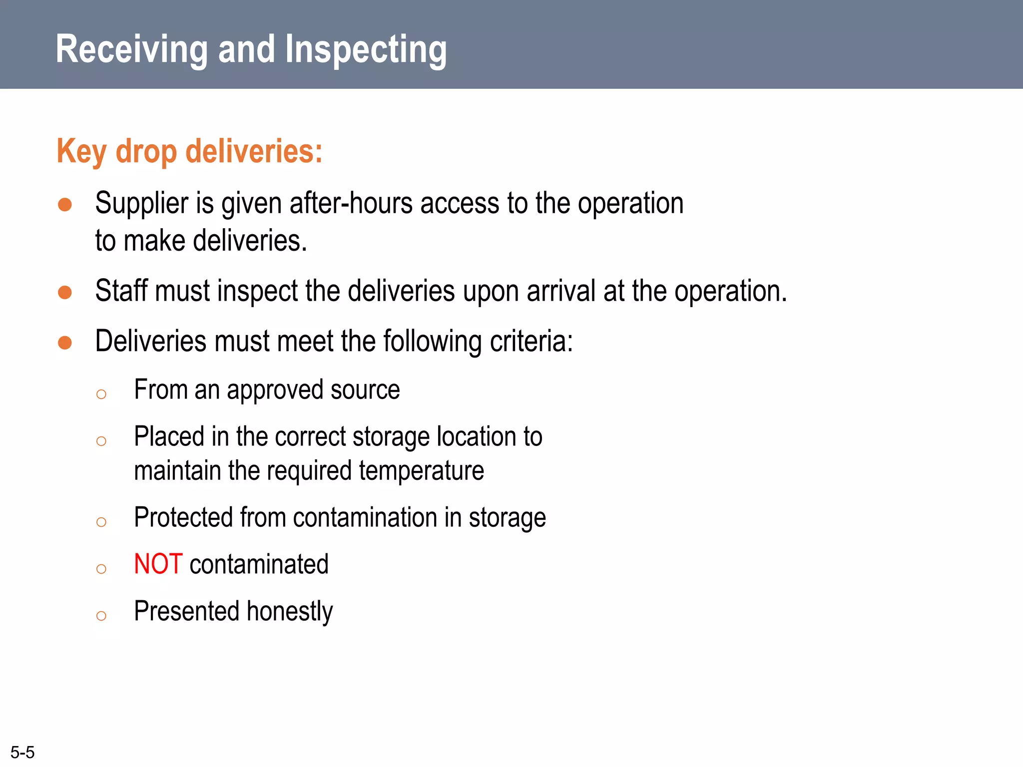 Receiving and Inspecting
Key drop deliveries:
 Supplier is given after-hours access to the operation
to make deliveries.
 Staff must inspect the deliveries upon arrival at the operation.
 Deliveries must meet the following criteria:
o From an approved source
o Placed in the correct storage location to
maintain the required temperature
o Protected from contamination in storage
o NOT contaminated
o Presented honestly
5-5
 