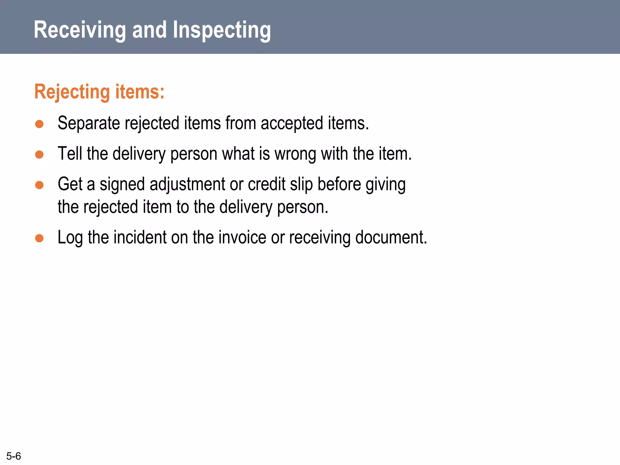 Receiving and Inspecting
Rejecting items:
 Separate rejected items from accepted items.
 Tell the delivery person what is wrong with the item.
 Get a signed adjustment or credit slip before giving
the rejected item to the delivery person.
 Log the incident on the invoice or receiving document.
5-6
 