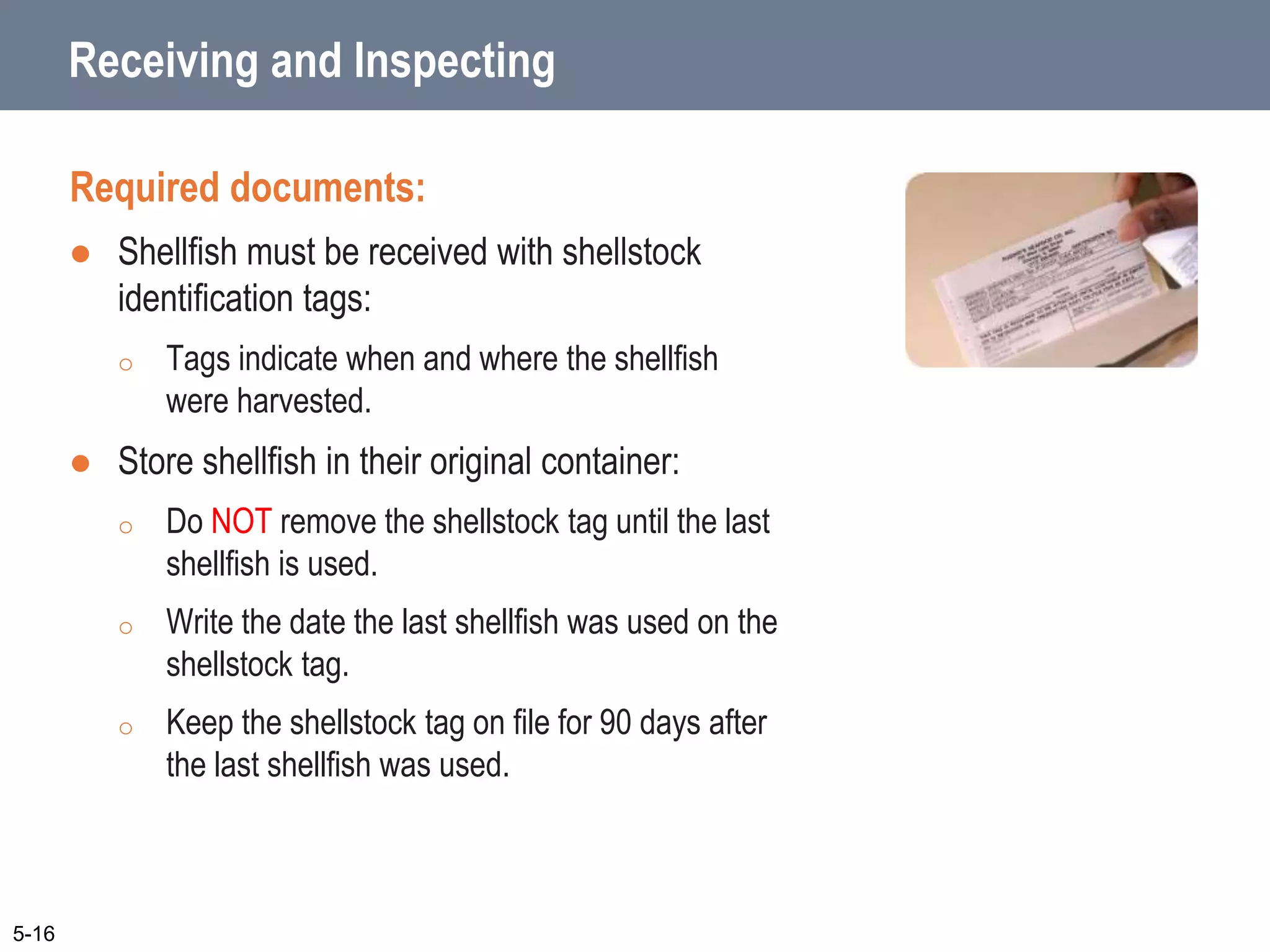5-16
Receiving and Inspecting
Required documents:
 Shellfish must be received with shellstock
identification tags:
o Tags indicate when and where the shellfish
were harvested.
 Store shellfish in their original container:
o Do NOT remove the shellstock tag until the last
shellfish is used.
o Write the date the last shellfish was used on the
shellstock tag.
o Keep the shellstock tag on file for 90 days after
the last shellfish was used.
 