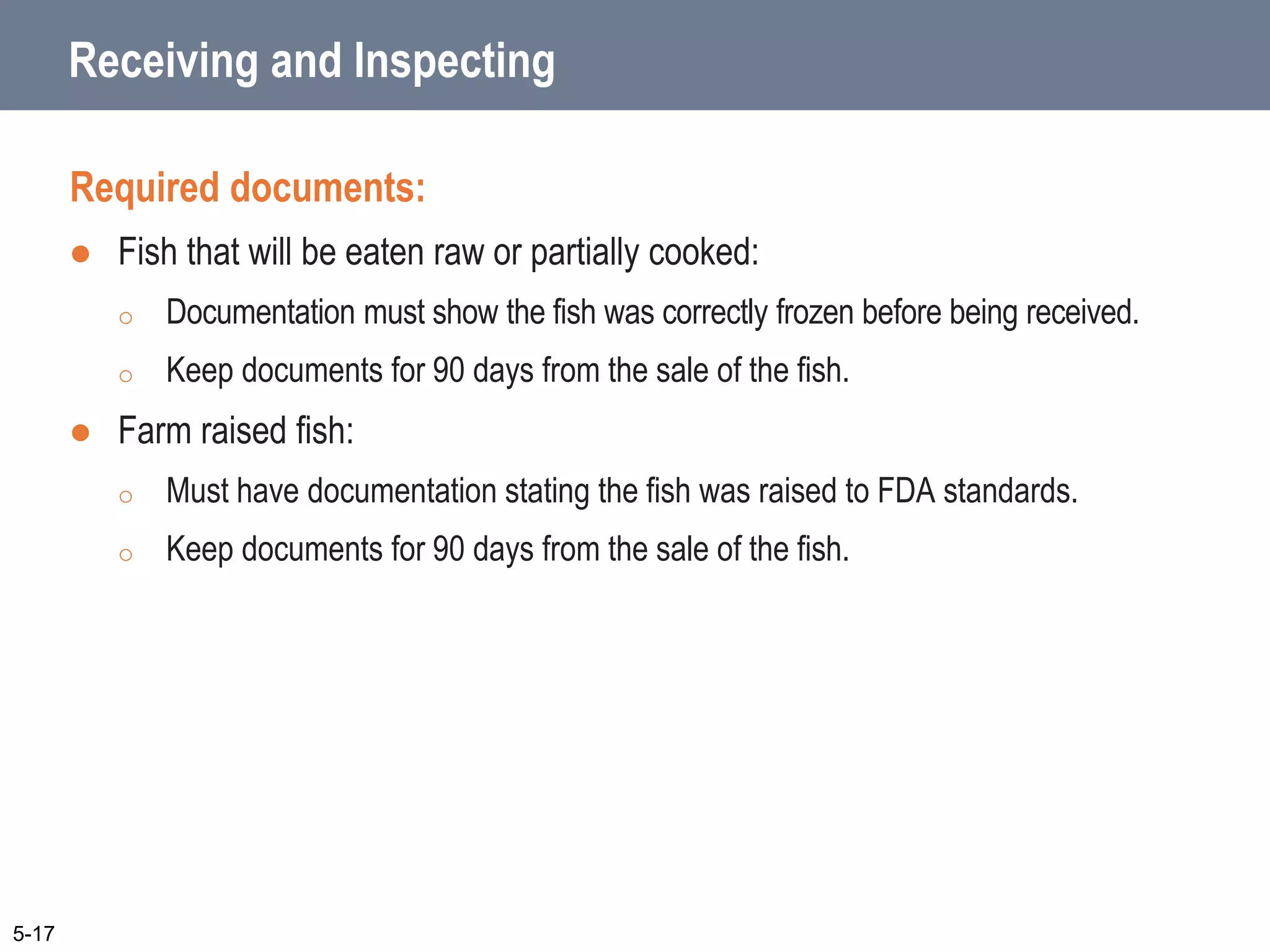 Receiving and Inspecting
Required documents:
 Fish that will be eaten raw or partially cooked:
o Documentation must show the fish was correctly frozen before being received.
o Keep documents for 90 days from the sale of the fish.
 Farm raised fish:
o Must have documentation stating the fish was raised to FDA standards.
o Keep documents for 90 days from the sale of the fish.
5-17
 