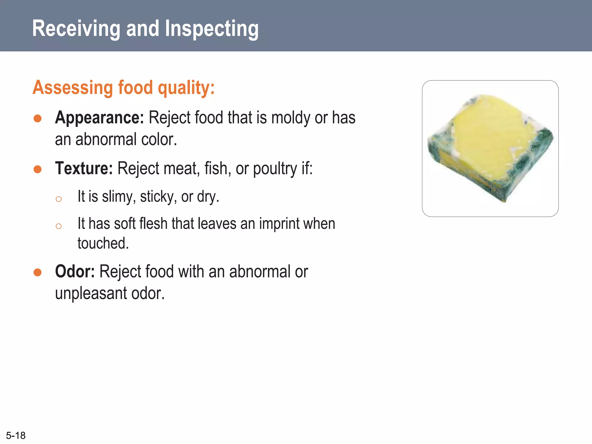 Receiving and Inspecting
Assessing food quality:
 Appearance: Reject food that is moldy or has
an abnormal color.
 Texture: Reject meat, fish, or poultry if:
o It is slimy, sticky, or dry.
o It has soft flesh that leaves an imprint when
touched.
 Odor: Reject food with an abnormal or
unpleasant odor.
5-18
 