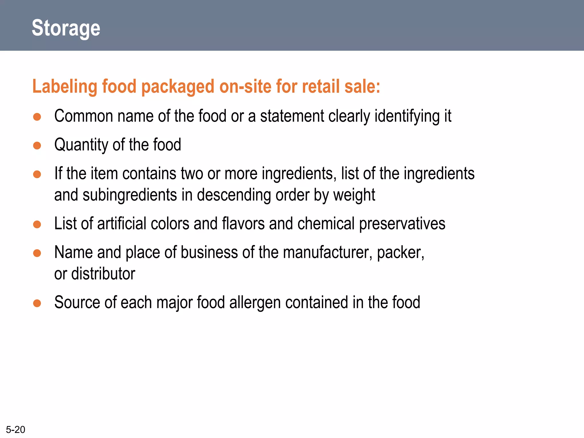 Storage
Labeling food packaged on-site for retail sale:
 Common name of the food or a statement clearly identifying it
 Quantity of the food
 If the item contains two or more ingredients, list of the ingredients
and subingredients in descending order by weight
 List of artificial colors and flavors and chemical preservatives
 Name and place of business of the manufacturer, packer,
or distributor
 Source of each major food allergen contained in the food
5-20
 