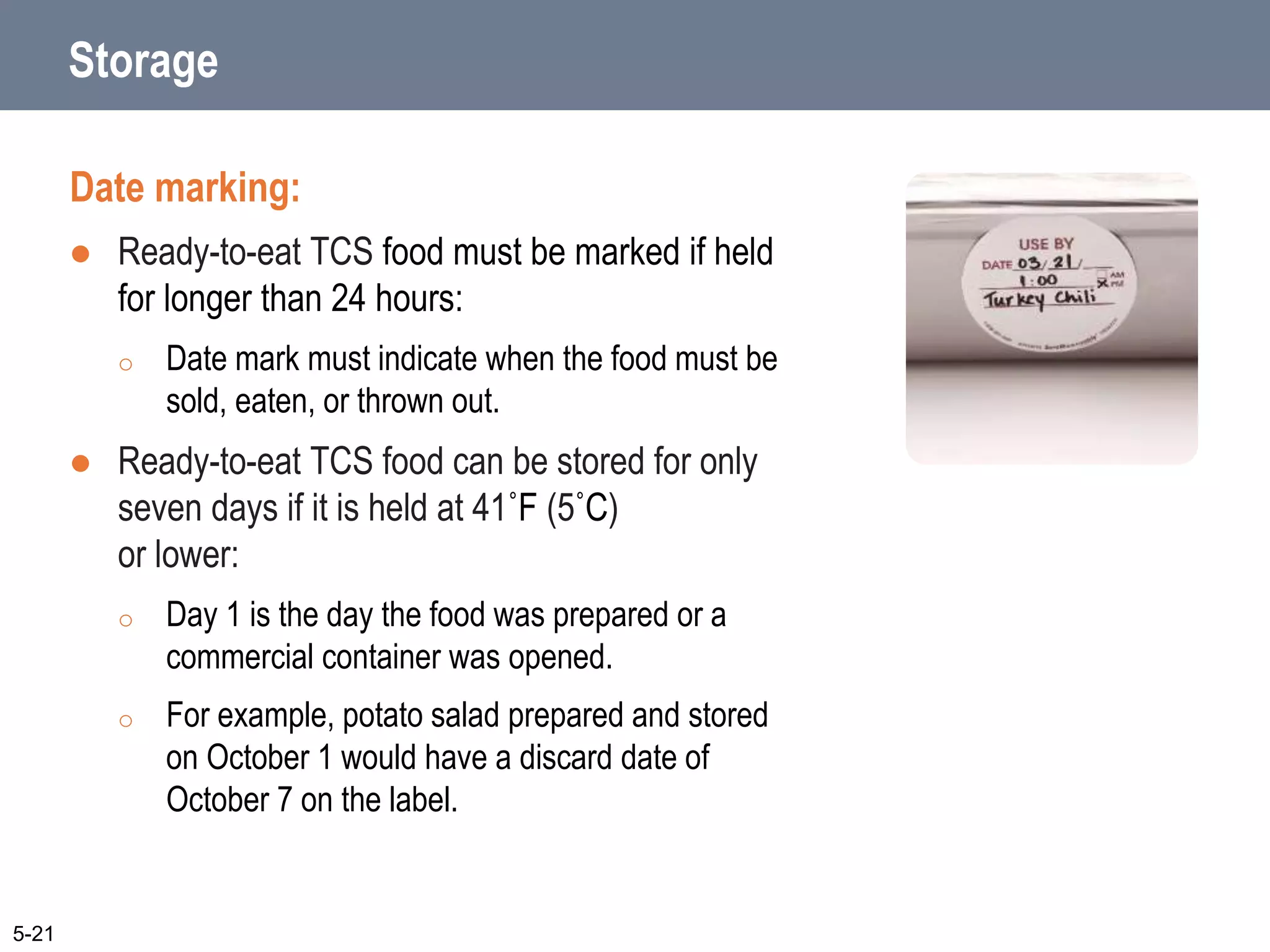 Storage
Date marking:
 Ready-to-eat TCS food must be marked if held
for longer than 24 hours:
o Date mark must indicate when the food must be
sold, eaten, or thrown out.
 Ready-to-eat TCS food can be stored for only
seven days if it is held at 41˚F (5˚C)
or lower:
o Day 1 is the day the food was prepared or a
commercial container was opened.
o For example, potato salad prepared and stored
on October 1 would have a discard date of
October 7 on the label.
5-21
 