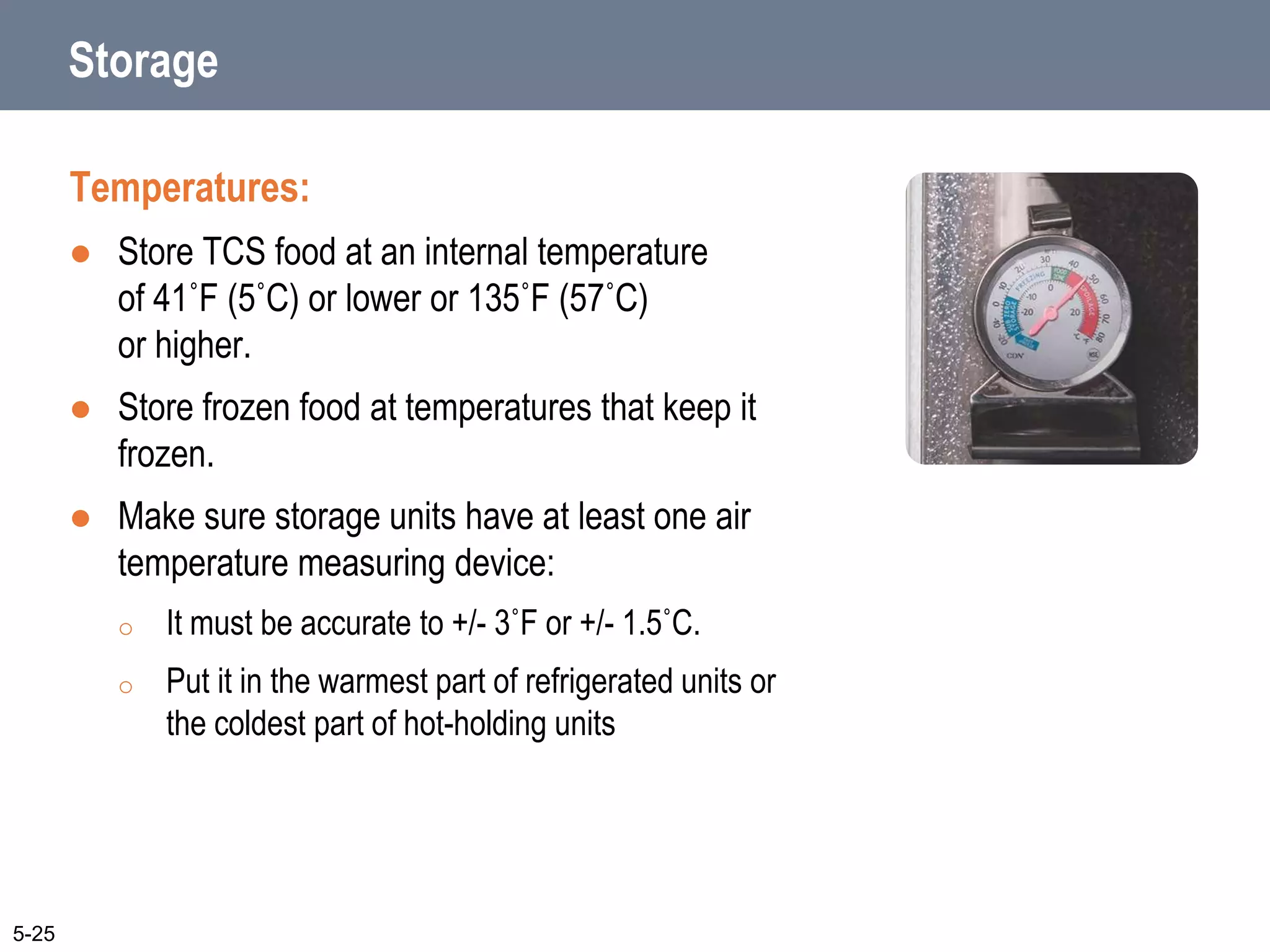 Storage
Temperatures:
 Store TCS food at an internal temperature
of 41˚F (5˚C) or lower or 135˚F (57˚C)
or higher.
 Store frozen food at temperatures that keep it
frozen.
 Make sure storage units have at least one air
temperature measuring device:
o It must be accurate to +/- 3˚F or +/- 1.5˚C.
o Put it in the warmest part of refrigerated units or
the coldest part of hot-holding units
5-25
 