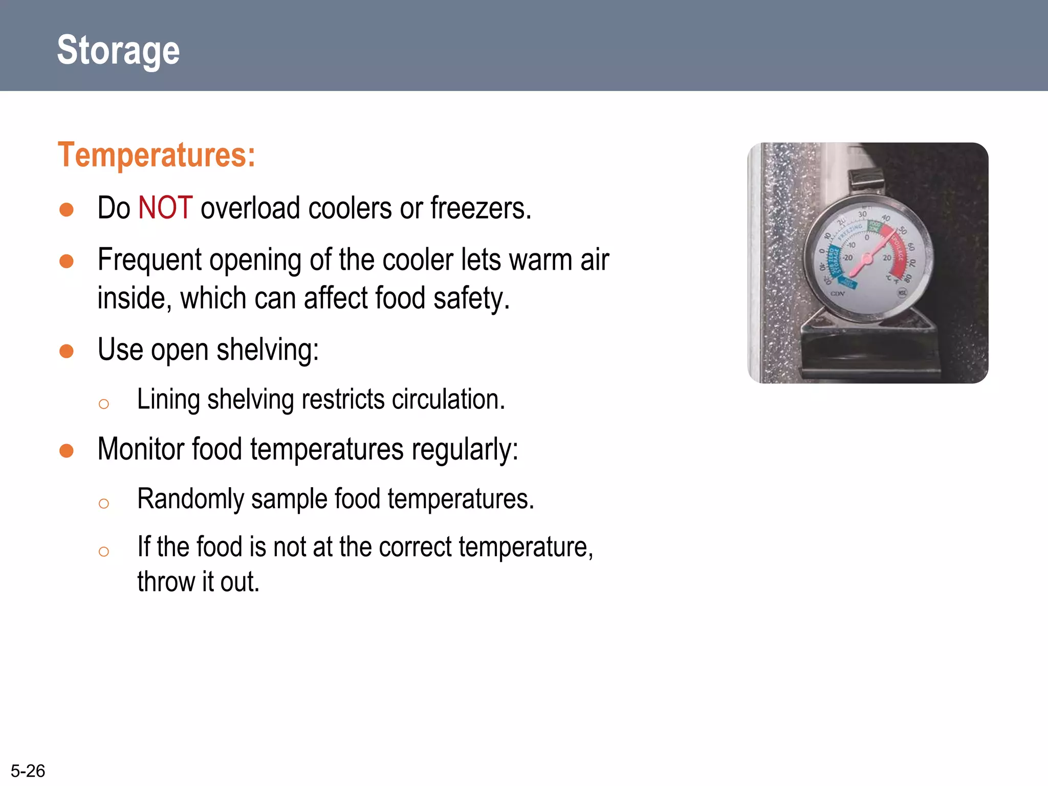 Storage
Temperatures:
 Do NOT overload coolers or freezers.
 Frequent opening of the cooler lets warm air
inside, which can affect food safety.
 Use open shelving:
o Lining shelving restricts circulation.
 Monitor food temperatures regularly:
o Randomly sample food temperatures.
o If the food is not at the correct temperature,
throw it out.
5-26
 