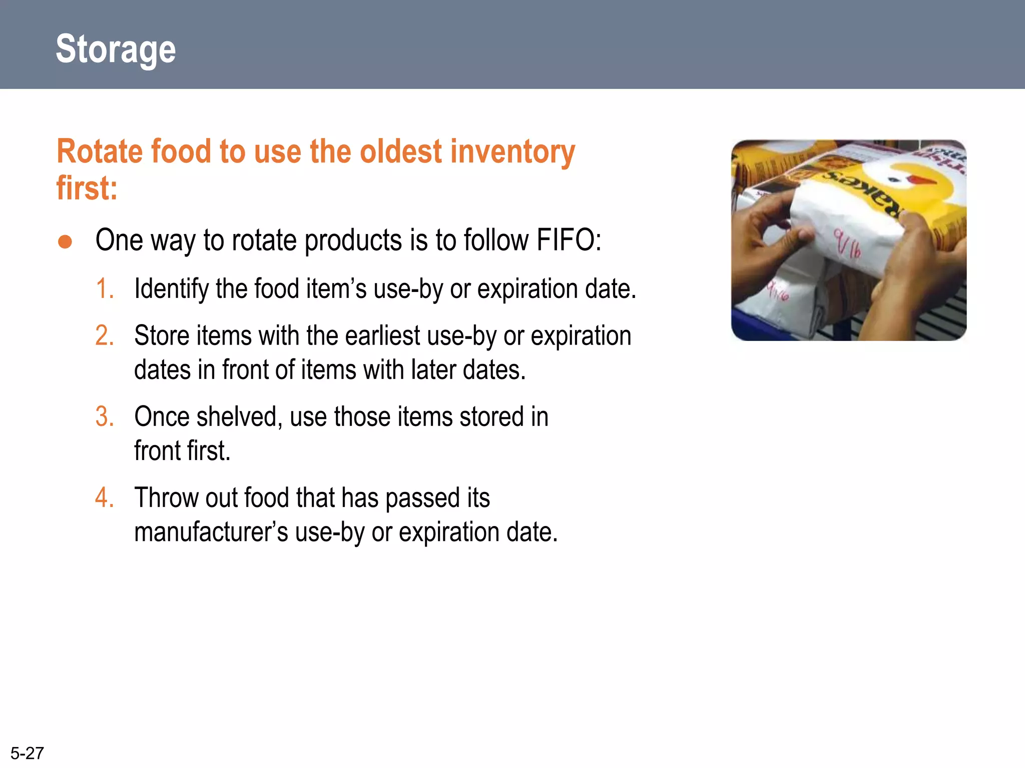 Storage
Rotate food to use the oldest inventory
first:
 One way to rotate products is to follow FIFO:
1. Identify the food item’s use-by or expiration date.
2. Store items with the earliest use-by or expiration
dates in front of items with later dates.
3. Once shelved, use those items stored in
front first.
4. Throw out food that has passed its
manufacturer’s use-by or expiration date.
5-27
 