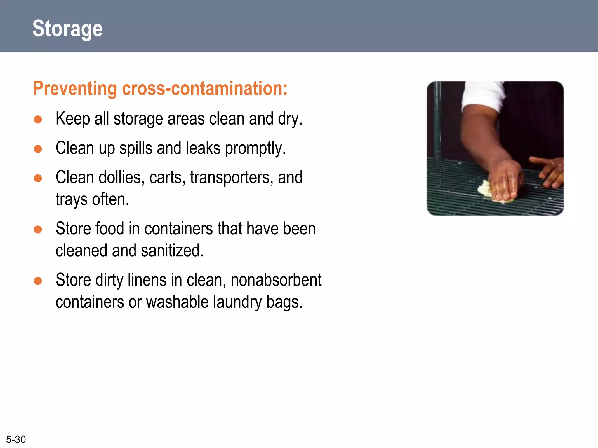 Storage
Preventing cross-contamination:
 Keep all storage areas clean and dry.
 Clean up spills and leaks promptly.
 Clean dollies, carts, transporters, and
trays often.
 Store food in containers that have been
cleaned and sanitized.
 Store dirty linens in clean, nonabsorbent
containers or washable laundry bags.
5-30
 