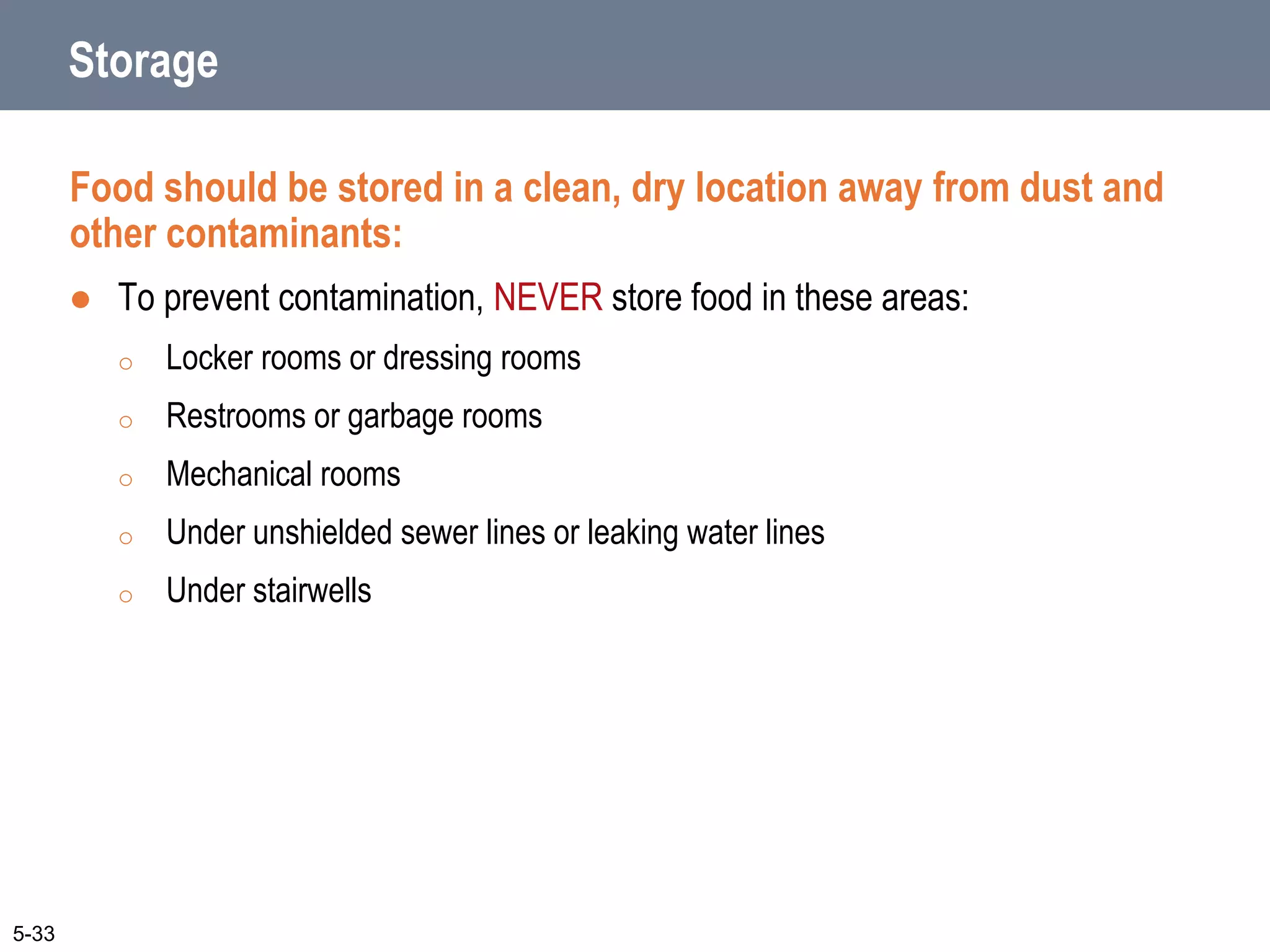 Storage
Food should be stored in a clean, dry location away from dust and
other contaminants:
 To prevent contamination, NEVER store food in these areas:
o Locker rooms or dressing rooms
o Restrooms or garbage rooms
o Mechanical rooms
o Under unshielded sewer lines or leaking water lines
o Under stairwells
5-33
 