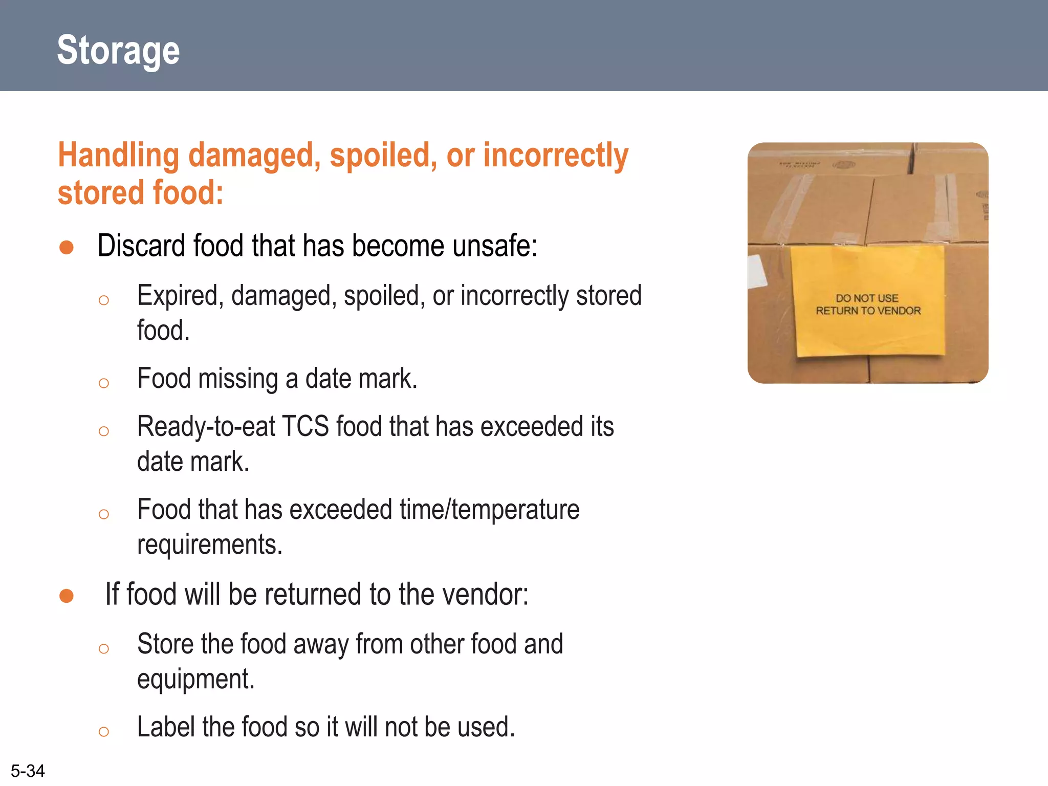 Storage
Handling damaged, spoiled, or incorrectly
stored food:
 Discard food that has become unsafe:
o Expired, damaged, spoiled, or incorrectly stored
food.
o Food missing a date mark.
o Ready-to-eat TCS food that has exceeded its
date mark.
o Food that has exceeded time/temperature
requirements.
 If food will be returned to the vendor:
o Store the food away from other food and
equipment.
o Label the food so it will not be used.
5-34
 